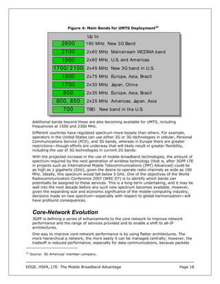 Figure 4: Main Bands for UMTS Deployment22

                                    Up to
                      2600         190 MHz New 3G Band
                      2100          2x 60 MHz Mainstream WCDMA band
                      1900          2x 60 MHz U.S. and Am ericas
                 1700/ 2100 2x 45 MHz New 3G band in U.S.
                      1800          2x 75 MHz Europe, Asia, Brazil
                      1700          2x 30 MHz Japan, China
                       900          2x 35 MHz Europe, Asia, Brazil
                   800, 850         2x 25 MHz Am ericas, Japan, Asia
                       700          TBD New band in the U.S.

      Additional bands beyond these are also becoming available for UMTS, including
      frequencies at 1500 and 2300 MHz.
      Different countries have regulated spectrum more loosely than others. For example,
      operators in the United States can use either 2G or 3G technologies in cellular, Personal
      Communications Service (PCS), and 3G bands, whereas in Europe there are greater
      restrictions—though efforts are underway that will likely result in greater flexibility,
      including the use of 3G technologies in current 2G bands.
      With the projected increase in the use of mobile-broadband technologies, the amount of
      spectrum required by the next generation of wireless technology (that is, after 3GPP LTE
      in projects such as International Mobile Telecommunications (IMT) Advanced) could be
      as high as 1 gigahertz (GHz), given the desire to operate radio channels as wide as 100
      MHz. Ideally, this spectrum would fall below 5 GHz. One of the objectives of the World
      Radiocommunication Conference 2007 (WRC-07) is to identify which bands can
      potentially be assigned to these services. This is a long-term undertaking, and it may be
      well into the next decade before any such new spectrum becomes available. However,
      given the expanding size and economic significance of the mobile-computing industry,
      decisions made on new spectrum—especially with respect to global harmonization—will
      have profound consequences.


      Core-Network Evolution
      3GPP is defining a series of enhancements to the core network to improve network
      performance and the range of services provided and to enable a shift to all-IP
      architectures.
      One way to improve core-network performance is by using flatter architectures. The
      more hierarchical a network, the more easily it can be managed centrally; however, the
      tradeoff is reduced performance, especially for data communications, because packets

22
     Source: 3G Americas’ member company.



EDGE, HSPA, LTE: The Mobile Broadband Advantage                                         Page 18
 