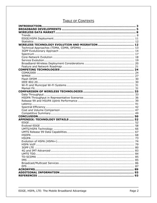 TABLE OF CONTENTS
INTRODUCTION...................................................................................................... 3
BROADBAND DEVELOPMENTS ................................................................................ 5
WIRELESS DATA MARKET ....................................................................................... 8
  Trends ................................................................................................................ 8
  EDGE/HSPA Deployment...................................................................................... 11
  Statistics ........................................................................................................... 12
WIRELESS TECHNOLOGY EVOLUTION AND MIGRATION ....................................... 12
  Technical Approaches (TDMA, CDMA, OFDMA) ........................................................ 13
  3GPP Evolutionary Approach ................................................................................ 14
  Spectrum .......................................................................................................... 17
  Core-Network Evolution ....................................................................................... 18
  Service Evolution................................................................................................ 19
  Broadband-Wireless Deployment Considerations ..................................................... 20
  Feature and Network Roadmap............................................................................. 21
COMPETING TECHNOLOGIES ................................................................................ 24
  CDMA2000 ........................................................................................................ 24
  WiMAX .............................................................................................................. 27
  Flash OFDM ....................................................................................................... 30
  IEEE 802.20....................................................................................................... 30
  Wi-Fi and Municipal Wi-Fi Systems ........................................................................ 31
  Market Fit.......................................................................................................... 31
COMPARISON OF WIRELESS TECHNOLOGIES ....................................................... 33
  Data Throughput ................................................................................................ 33
  HSDPA Throughput in Representative Scenarios ...................................................... 36
  Release 99 and HSUPA Uplink Performance ............................................................ 39
  Latency ............................................................................................................. 41
  Spectral Efficiency .............................................................................................. 42
  Cost and Volume Comparison ............................................................................... 47
  Competitive Summary......................................................................................... 49
CONCLUSION........................................................................................................ 50
APPENDIX: TECHNOLOGY DETAILS ...................................................................... 52
  EDGE ................................................................................................................ 52
  Evolved EDGE .................................................................................................... 58
  UMTS/HSPA Technology ...................................................................................... 66
  UMTS Release 99 Data Capabilities........................................................................ 67
  HSDPA .............................................................................................................. 68
  HSUPA .............................................................................................................. 73
  Evolution of HSPA (HSPA+).................................................................................. 74
  HSPA VoIP......................................................................................................... 79
  3GPP LTE .......................................................................................................... 80
  4G and IMT-Advanced ......................................................................................... 83
  UMTS TDD......................................................................................................... 84
  TD-SCDMA ........................................................................................................ 85
  IMS .................................................................................................................. 85
  Broadcast/Multicast Services ................................................................................ 86
  EPS .................................................................................................................. 87
ACRONYMS ........................................................................................................... 89
ADDITIONAL INFORMATION ................................................................................ 93
REFERENCES ........................................................................................................ 93




EDGE, HSPA, LTE: The Mobile Broadband Advantage                                                                   Page 2
 