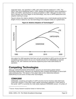 subscriber base, was specified in 1990, with initial networks deployed in 1991. The
      UMTS Task Force established itself in 1995, Release 99 specifications were completed in
      2000, and HSPA+ specifications are being completed in 2007. Although it’s been more
      than a decade since work began on the technology, only now is UMTS deployment and
      adoption starting to surge.
      Figure 6 shows the relative adoption of technologies over a multi-decade period and the
      length of time it takes for any new technology to be adopted widely on a global basis.

                         Figure 6: Relative Adoption of Technologies24




                                                                                LTE
          Subscribers




                                                                     UMTS/HSPA



                                                 GSM/EDGE




                  1990               2000                     2010               2020

      One option for GSM operators that have not yet committed to UMTS and do not have an
      immediate pressing need to do so is to migrate directly from GSM/EDGE or Evolved
      EDGE to LTE, with networks and devices supporting dual-mode GSM-EDGE/LTE
      operation.


Competing Technologies
Although GSM/GPRS/EDGE/UMTS/HSDPA networks are dominating global cellular-
technology deployments, operators are deploying other wireless technologies to serve both
wide and local areas. This section of the paper looks at the relationship between
GSM/UMTS/LTE and some of these other technologies.


      CDMA2000
      CDMA2000, consisting principally of 1xRTT and One Carrier Evolved, Data Optimized
      (1xEV-DO) versions, is the other major cellular technology deployed in many parts of
      the world. 1xRTT is currently the most widely deployed CDMA2000 version. A number of


24
     Source: Rysavy Research projection based on historical data.



EDGE, HSPA, LTE: The Mobile Broadband Advantage                                       Page 24
 