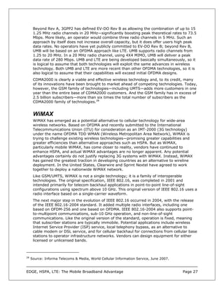 Beyond Rev A, 3GPP2 has defined EV-DO Rev B as allowing the combination of up to 15
      1.25 MHz radio channels in 20 MHz—significantly boosting peak theoretical rates to 73.5
      Mbps. More likely, an operator would combine three radio channels in 5 MHz. Such an
      approach by itself does not increase overall capacity, but it does offer users high peak
      data rates. No operators have yet publicly committed to EV-DO Rev B; beyond Rev B,
      UMB will be based on an OFDMA approach like LTE. UMB supports radio channels from
      1.25 to 20 MHz. In a 20 MHz radio channel, using 4X4 MIMO, UMB will deliver a peak
      data rate of 280 Mbps. UMB and LTE are being developed basically simultaneously, so it
      is logical to assume that both technologies will exploit the same advances in wireless
      technology. Both UMB and LTE are more recent than other OFDMA technologies, so it is
      also logical to assume that their capabilities will exceed initial OFDMA designs.
      CDMA2000 is clearly a viable and effective wireless technology and, to its credit, many
      of its innovations have been brought to market ahead of competing technologies. Today,
      however, the GSM family of technologies—including UMTS—adds more customers in one
      year than the entire base of CDMA2000 customers. And the GSM family has in excess of
      2.5 billion subscribers—more than six times the total number of subscribers as the
      CDMA2000 family of technologies.28


      WiMAX
      WiMAX has emerged as a potential alternative to cellular technology for wide-area
      wireless networks. Based on OFDMA and recently submitted to the International
      Telecommunications Union (ITU) for consideration as an IMT-2000 (3G technology)
      under the name OFDMA TDD WMAN (Wireless Metropolitan Area Network), WiMAX is
      trying to challenge existing wireless technologies—promising greater capabilities and
      greater efficiencies than alternative approaches such as HSPA. But as WiMAX,
      particularly mobile WiMAX, has come closer to reality, vendors have continued to
      enhance HSPA, and actual WiMAX advantages are no longer apparent. Any potential
      advantages certainly do not justify replacing 3G systems with WiMAX. Instead, WiMAX
      has gained the greatest traction in developing countries as an alternative to wireline
      deployment. In the United States, Clearwire and Sprint Nextel have agreed to work
      together to deploy a nationwide WiMAX network.
      Like GSM/UMTS, WiMAX is not a single technology; it is a family of interoperable
      technologies. The original specification, IEEE 802.16, was completed in 2001 and
      intended primarily for telecom backhaul applications in point-to-point line-of-sight
      configurations using spectrum above 10 GHz. This original version of IEEE 802.16 uses a
      radio interface based on a single-carrier waveform.
      The next major step in the evolution of IEEE 802.16 occurred in 2004, with the release
      of the IEEE 802.16-2004 standard. It added multiple radio interfaces, including one
      based on OFDM-256 and one based on OFDMA. IEEE 802.16-2004 also supports point-
      to-multipoint communications, sub-10 GHz operation, and non-line-of-sight
      communications. Like the original version of the standard, operation is fixed, meaning
      that subscriber stations are typically immobile. Potential applications include wireless
      Internet Service Provider (ISP) service, local telephony bypass, as an alternative to
      cable modem or DSL service, and for cellular backhaul for connections from cellular base
      stations to operator infrastructure networks. Vendors can design equipment for either
      licensed or unlicensed bands.



28
     Source: Informa Telecoms & Media, World Cellular Information Service, June 2007.



EDGE, HSPA, LTE: The Mobile Broadband Advantage                                         Page 27
 