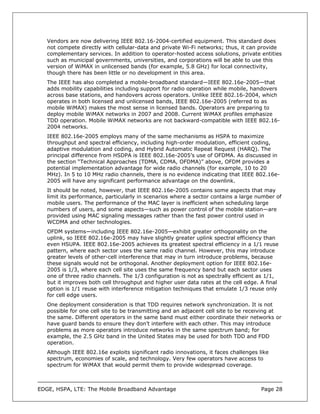 Vendors are now delivering IEEE 802.16-2004-certified equipment. This standard does
   not compete directly with cellular-data and private Wi-Fi networks; thus, it can provide
   complementary services. In addition to operator-hosted access solutions, private entities
   such as municipal governments, universities, and corporations will be able to use this
   version of WiMAX in unlicensed bands (for example, 5.8 GHz) for local connectivity,
   though there has been little or no development in this area.
   The IEEE has also completed a mobile-broadband standard—IEEE 802.16e-2005—that
   adds mobility capabilities including support for radio operation while mobile, handovers
   across base stations, and handovers across operators. Unlike IEEE 802.16-2004, which
   operates in both licensed and unlicensed bands, IEEE 802.16e-2005 (referred to as
   mobile WiMAX) makes the most sense in licensed bands. Operators are preparing to
   deploy mobile WiMAX networks in 2007 and 2008. Current WiMAX profiles emphasize
   TDD operation. Mobile WiMAX networks are not backward-compatible with IEEE 802.16-
   2004 networks.
   IEEE 802.16e-2005 employs many of the same mechanisms as HSPA to maximize
   throughput and spectral efficiency, including high-order modulation, efficient coding,
   adaptive modulation and coding, and Hybrid Automatic Repeat Request (HARQ). The
   principal difference from HSDPA is IEEE 802.16e-2005’s use of OFDMA. As discussed in
   the section “Technical Approaches (TDMA, CDMA, OFDMA)” above, OFDM provides a
   potential implementation advantage for wide radio channels (for example, 10 to 20
   MHz). In 5 to 10 MHz radio channels, there is no evidence indicating that IEEE 802.16e-
   2005 will have any significant performance advantage on the downlink.
   It should be noted, however, that IEEE 802.16e-2005 contains some aspects that may
   limit its performance, particularly in scenarios where a sector contains a large number of
   mobile users. The performance of the MAC layer is inefficient when scheduling large
   numbers of users, and some aspects—such as power control of the mobile station—are
   provided using MAC signaling messages rather than the fast power control used in
   WCDMA and other technologies.
   OFDM systems—including IEEE 802.16e-2005—exhibit greater orthogonality on the
   uplink, so IEEE 802.16e-2005 may have slightly greater uplink spectral efficiency than
   even HSUPA. IEEE 802.16e-2005 achieves its greatest spectral efficiency in a 1/1 reuse
   pattern, where each sector uses the same radio channel. However, this may introduce
   greater levels of other-cell interference that may in turn introduce problems, because
   these signals would not be orthogonal. Another deployment option for IEEE 802.16e-
   2005 is 1/3, where each cell site uses the same frequency band but each sector uses
   one of three radio channels. The 1/3 configuration is not as spectrally efficient as 1/1,
   but it improves both cell throughput and higher user data rates at the cell edge. A final
   option is 1/1 reuse with interference mitigation techniques that emulate 1/3 reuse only
   for cell edge users.
   One deployment consideration is that TDD requires network synchronization. It is not
   possible for one cell site to be transmitting and an adjacent cell site to be receiving at
   the same. Different operators in the same band must either coordinate their networks or
   have guard bands to ensure they don’t interfere with each other. This may introduce
   problems as more operators introduce networks in the same spectrum band; for
   example, the 2.5 GHz band in the United States may be used for both TDD and FDD
   operation.
   Although IEEE 802.16e exploits significant radio innovations, it faces challenges like
   spectrum, economies of scale, and technology. Very few operators have access to
   spectrum for WiMAX that would permit them to provide widespread coverage.



EDGE, HSPA, LTE: The Mobile Broadband Advantage                                       Page 28
 
