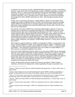 In reference to economies of scale, GSM/UMTS/HSPA subscribers number in the billions.
     However, even by the end of the decade the number of WiMAX subscribers is likely to be
     quite low. Arthur D. Little summarizes different forecasts for total WiMAX subscribers
     worldwide as between 20 million and 100 million by 2012,29 a tiny fraction of global
     wireless subscribers. This is consistent with a recent forecast by Senza Fili Consulting
     that projects 54 million WiMAX subscribers by 2012, with emerging markets driving
     growth.30
     Finally, from a technology standpoint, mobile WiMAX on paper may be slightly more
     capable than today’s available versions of HSPA. But by the time it becomes available,
     mobile WiMAX will actually have to compete against evolved HSPA systems that will
     offer both similar capabilities and enhanced performance. And by then, LTE will not be
     that far from deployment.
     One specific area where WiMAX has a technical disadvantage is cell size. In fact, 3G
     systems have a significant link budget advantage over mobile WiMAX because of soft-
     handoff diversity gain and an FDD duplexing advantage over TDD.31 Arthur D. Little
     reports that the radii of typical HSPA cells will be two to four times greater than typical
     mobile WiMAX cells for high-throughput operation. 32 WiMAX cells can be made of
     comparable size to HSPA, but at the detriment of data rates no higher than HSPA and
     with no capital expenditure (CAPEX) advantage. One vendor estimates that for the same
     power output, frequency, and capacity, mobile WiMAX requires 1.7 times more cell sites
     than HSPA.33
     With respect to spectral efficiency, WiMAX is comparable to HSPA+, as discussed in the
     section “Spectral Efficiency” below. As for data performance, HSPA+ in Release 8—with
     a peak rate of 42 Mbps—exceeds mobile WiMAX in 10 MHz in TDD 2:1 using 2X2 MIMO
     of 40 Mbps.34 The sometimes quoted peak rate of 63.4 Mbps for mobile WiMAX in 10
     MHz assumes no bandwidth applied to the uplink.
     Some have cited intellectual property rights as an area where WiMAX has an advantage.
     However, there is little substantial, publicly available information to support such claims.
     First, the large HSPA vendors have invested heavily in these technologies—hopefully
     giving them significant leverage with which to negotiate reasonable intellectual property
     rights (IPR) rates with other vendors. Second, the mobile WiMAX industry is in its
     infancy, and there is considerable lack of clarity when it comes to how different
     companies will assert and resolve IPR issues.
     Finally, wireless-data business models must also be considered. Today’s cellular
     networks can finance the deployment of data capabilities through a successful voice


29
   Source: "HSPA and mobile WiMax for Mobile Broadband WirelessAccess", 27 March 2007, Arthur D.
Little Limited.
30
  Source: Press release of June 19, 2007 describing the report "WiMAX: Ambitions and Reality. A
detailed market assessment and forecast at the global, regional and country level (2006-2012)"
31
  With a 2:1 TDD system, the reverse link only transmits one third of the time. To obtain the same
cell edge data rates, the mobile system must transmit at 4.77 dB higher transmit power.
32
   Source: "HSPA and mobile WiMax for Mobile Broadband WirelessAccess", 27 March 2007, Arthur D.
Little Limited.
33
  Source: Ericsson public white paper, “HSPA, the undisputed choice for mobile broadband, May
2007”.
34
  Source: Ericsson public white paper, “HSPA, the undisputed choice for mobile broadband, May
2007”.



EDGE, HSPA, LTE: The Mobile Broadband Advantage                                             Page 29
 