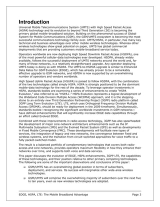 Introduction
Universal Mobile Telecommunications System (UMTS) with High Speed Packet Access
(HSPA) technology and its evolution to beyond Third Generation (3G) is becoming the
primary global mobile-broadband solution. Building on the phenomenal success of Global
System for Mobile Communications (GSM), the GSM/UMTS ecosystem is becoming the most
successful communications technology family ever. UMTS/HSPA, in particular, has many key
technical and business advantages over other mobile wireless technologies. Whereas other
wireless technologies show great potential on paper, UMTS has global commercial
deployments that are providing customers mobile-broadband service today.
Operators worldwide are now deploying High Speed Downlink Packet Access (HSDPA), one
of the most powerful cellular-data technologies ever developed. HSDPA, already widely
available, follows the successful deployment of UMTS networks around the world and, for
many of these networks, is a relatively straightforward upgrade. Any operator deploying
UMTS today is doing so with HSDPA. The UMTS-to-HSPDA upgrade is similar to Enhanced
Data Rates for GSM Evolution (EDGE), which has already proven to be a remarkably
effective upgrade to GSM networks, and HSPDA is now supported by an overwhelming
number of operators and vendors worldwide.
High Speed Uplink Packet Access (HSUPA) is poised to follow HSDPA, with the combination
of the two technologies called simply HSPA. HSPA is strongly positioned to be the dominant
mobile-data technology for the rest of the decade. To leverage operator investments in
HSPA, standards bodies are examining a series of enhancements to create “HSPA
Evolution,” also referred to as “HSPA+.” HSPA Evolution represents a logical development of
the Wideband Code Division Multiple Access (WCDMA) approach, and it is the stepping-
stone to an entirely new Third Generation Partnership Project (3GPP) radio platform called
3GPP Long Term Evolution (LTE). LTE, which uses Orthogonal Frequency Division Multiple
Access (OFDMA), should be ready for deployment in the 2009 timeframe. Simultaneously,
standards bodies—recognizing the significant worldwide investments in GSM networks—
have defined enhancements that will significantly increase EDGE data capabilities through
an effort called Evolved EDGE.
Combined with these improvements in radio-access technology, 3GPP has also spearheaded
the development of major core-network architecture enhancements such as the IP
Multimedia Subsystem (IMS) and the Evolved Packet System (EPS) as well as developments
in Fixed Mobile Convergence (FMC). These developments will facilitate new types of
services, the integration of legacy and new networks, the convergence between fixed and
wireless systems, and the transition from circuit-switched approaches for voice traffic to a
fully packet-switched model.
The result is a balanced portfolio of complementary technologies that covers both radio-
access and core networks, provides operators maximum flexibility in how they enhance their
networks over time, and supports both voice and data services.
This paper discusses the evolution of EDGE, HSPA enhancements, 3GPP LTE, the capabilities
of these technologies, and their position relative to other primary competing technologies.
The following are some of the important observations and conclusions of this paper:
       GSM/UMTS has an overwhelming global position in terms of subscribers,
       deployment, and services. Its success will marginalize other wide-area wireless
       technologies.
       GSM/UMTS will comprise the overwhelming majority of subscribers over the next five
       to ten years, even as new wireless technologies are adopted.




EDGE, HSPA, LTE: The Mobile Broadband Advantage                                      Page 3
 
