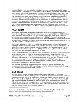 business. Building new networks for broadband wireless mandates substantial capacity
     per subscriber. Consumers who download 1 gigabyte of data each month represent a ten
     times greater load on the network than a 1,000-minute a month voice user. And if the
     future is in multimedia services such as movie downloads, it is important to recognize
     that downloading a single high-definition movie—even with advanced compression—
     consumes approximately 2 gigabytes. It is not clear how easily the available revenue per
     subscriber will be able to finance large-scale deployment of network capacity. Despite
     numerous attempts, no terrestrial wireless-data-only network has ever succeeded as a
     business.35 Although there is discussion of providing voice services over WiMAX using
     VoIP, mobile-voice users demand ubiquitous coverage—including indoor coverage.
     Matching the cellular footprint with WiMAX will require significant operator investments.


     Flash OFDM
     Flash OFDM is a proprietary wireless-networking technology developed by Flarion
     Technologies. Qualcomm purchased this company for a reported $600 to $800 million in
     2006. A number of operators in Asia and Europe have trialed Flash OFDM. The first
     commercial network was launched in Slovakia in 2005 by T-Mobile Slovakia using
     frequencies released from NMT analog service in the 450 MHz band. Another deployment
     commitment is in Finland, where the government has granted an operating license in the
     450 MHz band for a nationwide network.
     Flash OFDM is based on OFDM in the 1.25 MHz radio channels. It employs frequency
     hopping in the tones (subchannels), which provides frequency diversity and enables 1/1
     reuse. The network is all IP-based and implements voice functions using VoIP. Flarion
     claims typical downlink speeds of 1 to 1.5 Mbps and average uplink speeds of 300 to
     500 kbps, with typical latency of less than 50 msec.
     From a spectral efficiency point of view, Flash OFDM claims to achieve approximately the
     same downlink value as HSPA, in combination with mobile receive diversity, and
     approximately the same uplink value as HSUPA. Because the technology is proprietary,
     details are not available for an objective assessment. Although Flash OFDM has a time-
     to-market advantage in that its equipment is already available, it has major
     disadvantages in that support is available only from a limited vendor base and the
     technology is not based on open standards.
     It is not clear at this time whether Qualcomm intends to pursue deployment and
     development of the Flash OFDM technology or whether it intends to use the technology
     as a base for designing future OFDM systems.


     IEEE 802.20
     IEEE 802.20 is a mobile-broadband specification being developed by the Mobile
     Broadband Wireless Access Working Group of the IEEE. Initial contributions are similar in
     nature to IEEE 802.16e-2005, in that they use OFDMA, specify physical layer (PHY) and
     Medium Access Control (MAC) networking layers, address flexible channelization to 20
     MHz, and provide peak data rates of over 100 Mbps. With vendors focused heavily on
     LTE, UMB, and WiMAX for next-generation wireless services, it is not clear whether there
     is sufficient momentum in this standard to make it a viable technology. At this time, no
     operator has committed to the possible standard.


35
  Source: Andy Seybold, January 18, 2006, commentary: “Will Data-Only Networks Ever Make
Money?” http://www.outlook4mobility.com/commentary2006/jan1806.htm



EDGE, HSPA, LTE: The Mobile Broadband Advantage                                       Page 30
 