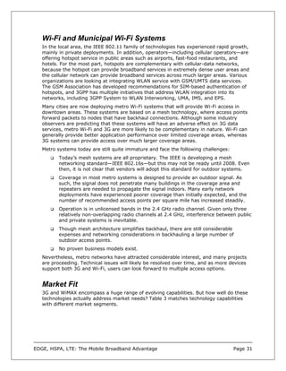 Wi-Fi and Municipal Wi-Fi Systems
   In the local area, the IEEE 802.11 family of technologies has experienced rapid growth,
   mainly in private deployments. In addition, operators—including cellular operators—are
   offering hotspot service in public areas such as airports, fast-food restaurants, and
   hotels. For the most part, hotspots are complementary with cellular-data networks,
   because the hotspot can provide broadband services in extremely dense user areas and
   the cellular network can provide broadband services across much larger areas. Various
   organizations are looking at integrating WLAN service with GSM/UMTS data services.
   The GSM Association has developed recommendations for SIM-based authentication of
   hotspots, and 3GPP has multiple initiatives that address WLAN integration into its
   networks, including 3GPP System to WLAN Interworking, UMA, IMS, and EPS.
   Many cities are now deploying metro Wi-Fi systems that will provide Wi-Fi access in
   downtown areas. These systems are based on a mesh technology, where access points
   forward packets to nodes that have backhaul connections. Although some industry
   observers are predicting that these systems will have an adverse effect on 3G data
   services, metro Wi-Fi and 3G are more likely to be complementary in nature. Wi-Fi can
   generally provide better application performance over limited coverage areas, whereas
   3G systems can provide access over much larger coverage areas.
   Metro systems today are still quite immature and face the following challenges:
          Today’s mesh systems are all proprietary. The IEEE is developing a mesh
          networking standard—IEEE 802.16s—but this may not be ready until 2008. Even
          then, it is not clear that vendors will adopt this standard for outdoor systems.
          Coverage in most metro systems is designed to provide an outdoor signal. As
          such, the signal does not penetrate many buildings in the coverage area and
          repeaters are needed to propagate the signal indoors. Many early network
          deployments have experienced poorer coverage than initially expected, and the
          number of recommended access points per square mile has increased steadily.
          Operation is in unlicensed bands in the 2.4 GHz radio channel. Given only three
          relatively non-overlapping radio channels at 2.4 GHz, interference between public
          and private systems is inevitable.
          Though mesh architecture simplifies backhaul, there are still considerable
          expenses and networking considerations in backhauling a large number of
          outdoor access points.
          No proven business models exist.
   Nevertheless, metro networks have attracted considerable interest, and many projects
   are proceeding. Technical issues will likely be resolved over time, and as more devices
   support both 3G and Wi-Fi, users can look forward to multiple access options.


   Market Fit
   3G and WiMAX encompass a huge range of evolving capabilities. But how well do these
   technologies actually address market needs? Table 3 matches technology capabilities
   with different market segments.




EDGE, HSPA, LTE: The Mobile Broadband Advantage                                      Page 31
 