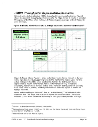 HSDPA Throughput in Representative Scenarios
      It is instructive to look at actual HSDPA throughput in commercial networks. Figure 8
      shows the downlink throughput performance of a 7.2 Mbps device. It results in a median
      throughput of 1.9 Mbps when mobile, 1.8 Mbps with poor coverage, and 3.8 Mbps with
      good coverage.

     Figure 8: HSDPA Performance of a 7.2 Mbps Device in a Commercial Network45


     Good Coverage                                  Bad Coverage
      Median bitrate                                Median bitrate
       3.8 Mbps                                      1.8 Mbps                    -106 dBm




                                 Mobile
                                Median bitrate
                                 1.9 Mbps




      Figure 9, Figure 10 and Figure 11 show earlier test results from a network in Europe
      with a light data load but supporting voice traffic. Neither the median value nor the
      actual histogram should be taken as absolute. Rather, the distribution shows
      representative HSDPA performance. Actual performance will vary by network,
      geography, network load, devices, and so forth. However, distributions will generally
      have these kinds of profiles, and the performance is relatively typical of HSDPA on
      today’s networks.
      Under a favorable signal condition46 with a 1.8 Mbps device,47 the median bit rate
      measured was 1.48 Mbps. The blue line in Figure 9 is the Cumulative Distribution
      Function (CDF), which shows the probability of throughput being at least that high.




45
     Source: 3G Americas member company contribution.
46
  Received signal code power (RSCP) was -70 dBm and the Signal Energy per chip over Noise Power
Spectral Density (EC/N0) was -4.5 dB.
47
     Peak network rate of 1.8 Mbps at layer 2.



EDGE, HSPA, LTE: The Mobile Broadband Advantage                                         Page 36
 