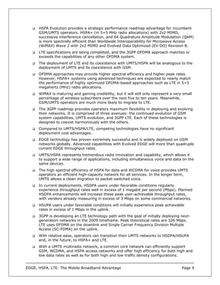 HSPA Evolution provides a strategic performance roadmap advantage for incumbent
      GSM/UMTS operators. HSPA+ (in 5+5 MHz radio allocations) with 2x2 MIMO,
      successive interference cancellation, and 64 Quadrature Amplitude Modulation (QAM)
      is more spectrally efficient than Worldwide Interoperability for Microwave Access
      (WiMAX) Wave 2 with 2x2 MIMO and Evolved Data Optimized (EV-DO) Revision B.
      LTE specifications are being completed, and the 3GPP OFDMA approach matches or
      exceeds the capabilities of any other OFDMA system.
      The deployment of LTE and its coexistence with UMTS/HSPA will be analogous to the
      deployment of UMTS and its coexistence with GSM.
      OFDMA approaches may provide higher spectral efficiency and higher peak rates.
      However, HSPA+ systems using advanced techniques are expected to nearly match
      the performance of highly optimized OFDMA-based approaches such as LTE in 5+5
      megahertz (MHz) radio allocations.
      WiMAX is maturing and gaining credibility, but it will still only represent a very small
      percentage of wireless subscribers over the next five to ten years. Meanwhile,
      GSM/UMTS operators are much more likely to migrate to LTE.
      The 3GPP roadmap provides operators maximum flexibility in deploying and evolving
      their networks. It is comprised of three avenues: the continued evolution of GSM
      system capabilities, UMTS evolution, and 3GPP LTE. Each of these technologies is
      designed to coexist harmoniously with the others.
      Compared to UMTS/HSPA/LTE, competing technologies have no significant
      deployment cost advantages.
      EDGE technology has proven extremely successful and is widely deployed on GSM
      networks globally. Advanced capabilities with Evolved EDGE will more than quadruple
      current EDGE throughput rates.
      UMTS/HSPA represents tremendous radio innovation and capability, which allows it
      to support a wide range of applications, including simultaneous voice and data on the
      same devices.
      The high spectral efficiency of HSPA for data and WCDMA for voice provides UMTS
      operators an efficient high-capacity network for all services. In the longer term,
      UMTS allows a clean migration to packet-switched voice.
      In current deployments, HSDPA users under favorable conditions regularly
      experience throughput rates well in excess of 1 megabit per second (Mbps). Planned
      HSDPA enhancements will increase these peak user-achievable throughput rates,
      with vendors already measuring in excess of 3 Mbps on some commercial networks.
      HSUPA users under favorable conditions will initially experience peak achievable
      rates in excess of 1 Mbps in the uplink.
      3GPP is developing an LTE technology path with the goal of initially deploying next-
      generation networks in the 2009 timeframe. Peak theoretical rates are 326 Mbps.
      LTE uses OFDMA on the downlink and Single Carrier Frequency Division Multiple
      Access (SC-FDMA) on the uplink.
      With relative ease, operators can transition their UMTS networks to HSDPA/HSUPA
      and, in the future, to HSPA+ and LTE.
      With a UMTS multiradio network, a common core network can efficiently support
      GSM, WCDMA, and HSPA access networks and offer high efficiency for both high and
      low data rates as well as for both high and low traffic density configurations.


EDGE, HSPA, LTE: The Mobile Broadband Advantage                                         Page 4
 