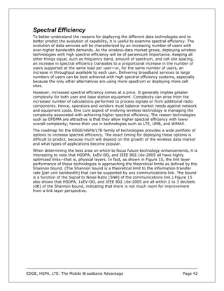 Spectral Efficiency
   To better understand the reasons for deploying the different data technologies and to
   better predict the evolution of capability, it is useful to examine spectral efficiency. The
   evolution of data services will be characterized by an increasing number of users with
   ever-higher bandwidth demands. As the wireless-data market grows, deploying wireless
   technologies with high spectral efficiency will be of paramount importance. Keeping all
   other things equal, such as frequency band, amount of spectrum, and cell site spacing,
   an increase in spectral efficiency translates to a proportional increase in the number of
   users supported at the same load per user—or, for the same number of users, an
   increase in throughput available to each user. Delivering broadband services to large
   numbers of users can be best achieved with high spectral efficiency systems, especially
   because the only other alternatives are using more spectrum or deploying more cell
   sites.
   However, increased spectral efficiency comes at a price. It generally implies greater
   complexity for both user and base station equipment. Complexity can arise from the
   increased number of calculations performed to process signals or from additional radio
   components. Hence, operators and vendors must balance market needs against network
   and equipment costs. One core aspect of evolving wireless technology is managing the
   complexity associated with achieving higher spectral efficiency. The reason technologies
   such as OFDMA are attractive is that they allow higher spectral efficiency with lower
   overall complexity; hence their use in technologies such as LTE, UMB, and WiMAX.
   The roadmap for the EDGE/HSPA/LTE family of technologies provides a wide portfolio of
   options to increase spectral efficiency. The exact timing for deploying these options is
   difficult to predict, because much will depend on the growth of the wireless data market
   and what types of applications become popular.
   When determining the best area on which to focus future technology enhancements, it is
   interesting to note that HSDPA, 1xEV-DO, and IEEE 802.16e-2005 all have highly
   optimized links—that is, physical layers. In fact, as shown in Figure 15, the link layer
   performance of these technologies is approaching the theoretical limits as defined by the
   Shannon bound. (The Shannon bound is a theoretical limit to the information transfer
   rate [per unit bandwidth] that can be supported by any communications link. The bound
   is a function of the Signal to Noise Ratio [SNR] of the communications link.) Figure 15
   also shows that HSDPA, 1xEV-DO, and IEEE 802.16e-2005 are all within 2 to 3 decibels
   (dB) of the Shannon bound, indicating that there is not much room for improvement
   from a link layer perspective.




EDGE, HSPA, LTE: The Mobile Broadband Advantage                                        Page 42
 