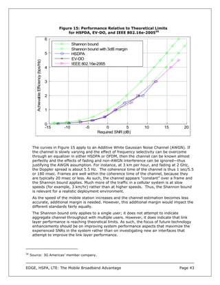 Figure 15: Performance Relative to Theoretical Limits
                                                     for HSPDA, EV-DO, and IEEE 802.16e-200556
                                          6
                                                        Shannon bound
                                                        Shannon bound with 3dB margin
                                          5             HSDPA
                                                        EV-DO
         Achievable Efficiency (bps/Hz)




                                                        IEEE 802.16e-2005
                                          4


                                          3


                                          2


                                          1


                                          0
                                          -15     -10          -5        0          5    10        15     20
                                                                     Required SNR (dB)


      The curves in Figure 15 apply to an Additive White Gaussian Noise Channel (AWGN). If
      the channel is slowly varying and the effect of frequency selectivity can be overcome
      through an equalizer in either HSDPA or OFDM, then the channel can be known almost
      perfectly and the effects of fading and non-AWGN interference can be ignored—thus
      justifying the AWGN assumption. For instance, at 3 km per hour, and fading at 2 GHz,
      the Doppler spread is about 5.5 Hz. The coherence time of the channel is thus 1 sec/5.5
      or 180 msec. Frames are well within the coherence time of the channel, because they
      are typically 20 msec or less. As such, the channel appears “constant” over a frame and
      the Shannon bound applies. Much more of the traffic in a cellular system is at slow
      speeds (for example, 3 km/hr) rather than at higher speeds. Thus, the Shannon bound
      is relevant for a realistic deployment environment.
      As the speed of the mobile station increases and the channel estimation becomes less
      accurate, additional margin is needed. However, this additional margin would impact the
      different standards fairly equally.
      The Shannon bound only applies to a single user; it does not attempt to indicate
      aggregate channel throughput with multiple users. However, it does indicate that link
      layer performance is reaching theoretical limits. As such, the focus of future technology
      enhancements should be on improving system performance aspects that maximize the
      experienced SNRs in the system rather than on investigating new air interfaces that
      attempt to improve the link layer performance.




56
     Source: 3G Americas’ member company.



EDGE, HSPA, LTE: The Mobile Broadband Advantage                                                         Page 43
 