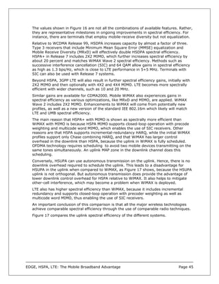 The values shown in Figure 16 are not all the combinations of available features. Rather,
   they are representative milestones in ongoing improvements in spectral efficiency. For
   instance, there are terminals that employ mobile-receive diversity but not equalization.
   Relative to WCDMA Release 99, HSDPA increases capacity by almost a factor of three.
   Type 3 receivers that include Minimum Mean Square Error (MMSE) equalization and
   Mobile Receive Diversity (MRxD) will effectively double HSDPA spectral efficiency.
   HSPA+ in Release 7 includes 2X2 MIMO, which further increases spectral efficiency by
   about 20 percent and matches WiMAX Wave 2 spectral efficiency. Methods such as
   successive interference cancellation (SIC) and 64 QAM allow gains in spectral efficiency
   as high as 1.3 bps/Hz, which is close to LTE performance in 5+5 MHz. Terminals with
   SIC can also be used with Release 7 systems.
   Beyond HSPA, 3GPP LTE will also result in further spectral efficiency gains, initially with
   2X2 MIMO and then optionally with 4X2 and 4X4 MIMO. LTE becomes more spectrally
   efficient with wider channels, such as 10 and 20 MHz.
   Similar gains are available for CDMA2000. Mobile WiMAX also experiences gains in
   spectral efficiency as various optimizations, like MRxD and MIMO, are applied. WiMAX
   Wave 2 includes 2X2 MIMO. Enhancements to WiMAX will come from potentially new
   profiles, as well as a new version of the standard IEE 802.16m which likely will match
   LTE and UMB spectral efficiency.
   The main reason that HSPA+ with MIMO is shown as spectrally more efficient than
   WiMAX with MIMO is because HSPA MIMO supports closed-loop operation with precode
   weighting and multicode word MIMO, which enables the use of SIC receivers. Other
   reasons are that HSPA supports incremental-redundancy HARQ, while the initial WiMAX
   profiles support only Chase combining HARQ, and that WiMAX has larger control
   overhead in the downlink than HSPA, because the uplink in WiMAX is fully scheduled.
   OFDMA technology requires scheduling to avoid two mobile devices transmitting on the
   same tones simultaneously. An uplink MAP zone in the downlink channel does this
   scheduling.
   Conversely, HSUPA can use autonomous transmission on the uplink. Hence, there is no
   downlink overhead required to schedule the uplink. This leads to a disadvantage for
   HSUPA in the uplink when compared to WiMAX, as Figure 17 shows, because the HSUPA
   uplink is not orthogonal. But autonomous transmission does provide the advantage of
   lower downlink control overhead for HSPA relative to WiMAX. It also helps to mitigate
   other-cell interference, which may become a problem when WiMAX is deployed.
   LTE also has higher spectral efficiency than WiMAX, because it includes incremental
   redundancy and supports closed-loop operation with precoder weighting as well as
   multicode word MIMO, thus enabling the use of SIC receivers.
   An important conclusion of this comparison is that all the major wireless technologies
   achieve comparable spectral efficiency through the use of comparable radio techniques.
   Figure 17 compares the uplink spectral efficiency of the different systems.




EDGE, HSPA, LTE: The Mobile Broadband Advantage                                        Page 45
 