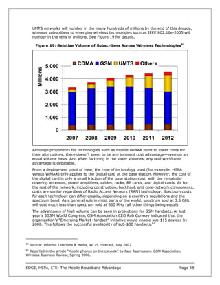 UMTS networks will number in the many hundreds of millions by the end of this decade,
      whereas subscribers to emerging wireless technologies such as IEEE 802.16e-2005 will
      number in the tens of millions. See Figure 19 for details.

        Figure 19: Relative Volume of Subscribers Across Wireless Technologies61




                                CDMA         GSM       UMTS        Others
                    5,000
         Millions




                    4,000

                    3,000

                    2,000

                    1,000

                       0
                            2007    2008       2009       2010       2011       2012

      Although proponents for technologies such as mobile WiMAX point to lower costs for
      their alternatives, there doesn’t seem to be any inherent cost advantage—even on an
      equal volume basis. And when factoring in the lower volumes, any real-world cost
      advantage is debatable.
      From a deployment point of view, the type of technology used (for example, HSPA
      versus WiMAX) only applies to the digital card at the base station. However, the cost of
      the digital card is only a small fraction of the base station cost, with the remainder
      covering antennas, power amplifiers, cables, racks, RF cards, and digital cards. As for
      the rest of the network, including construction, backhaul, and core-network components,
      costs are similar regardless of Radio Access Network (RAN) technology. Spectrum costs
      for each technology can differ greatly, depending on a country’s regulations and the
      spectrum band. As a general rule in most parts of the world, spectrum sold at 3.5 GHz
      will cost much less than spectrum sold at 850 MHz (all other things being equal).
      The advantages of high volume can be seen in projections for GSM handsets. At last
      year’s 3GSM World Congress, GSM Association CEO Rob Conway indicated that the
      organization’s “Emerging Market Handset” initiative would enable sub-$15 devices by
      2008. This follows the successful availability of sub-$30 handsets.62




61
     Source: Informa Telecoms & Media, WCIS Forecast, July 2007
62
  Reported in the article “Mobile phones on the catwalk” by Paul Rasmussen. GSM Association,
Wireless Business Review, Spring 2006.



EDGE, HSPA, LTE: The Mobile Broadband Advantage                                           Page 48
 