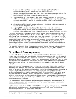 Meanwhile, EPS provides a new core network that supports both LTE and
       interoperability with legacy GSM/UMTS radio-access networks.
       Various innovations such as EPS and UMTS one-tunnel architecture will “flatten” the
       network, simplifying deployment and reducing latency.
       Voice over Internet Protocol (VoIP) with HSPA will eventually add to voice capacity
       and reduce infrastructure costs. In the meantime, UMTS enjoys high circuit-switched
       voice spectral efficiency, and it can combine voice and data on the same radio
       channel.
       LTE assumes a full Internet Protocol (IP) network architecture, and it is designed to
       support voice in the packet domain.
       Ongoing 3GPP evolution includes significant enhancements with each new
       specification release. Among these enhancements are higher throughput rates,
       enhanced multimedia support, and integration with other types of wireless networks.
This paper begins with an overview of the market, looking at trends, EDGE and UMTS/HSPA
deployment, and market statistics. It then examines the evolution of wireless technology,
particularly 3GPP technologies, including spectrum considerations, core-network evolution,
broadband-wireless deployment considerations, and a feature and network roadmap. Next,
the paper discusses other wireless technologies, including Code Division Multiple Access
2000 (CDMA2000), Ultra Mobile Broadband (UMB), and WiMAX. Finally, it technically
compares the different wireless technologies based on features such as performance and
spectral efficiency.
The appendix explains in detail the capabilities and workings of the different technologies,
including EDGE, Evolved EDGE, WCDMA,1 HSPA, HSPA Evolution, LTE, IMS, and EPS.


Broadband Developments
As wireless technology represents an increasing portion of the global communications
infrastructure, it is important to understand overall broadband trends and the role between
wireless and wireline technologies. Sometimes wireless and wireline technologies compete
with each other, but in most instances they are complementary. For the most part, backhaul
transport and core infrastructure for wireless networks are based on wireline approaches,
whether optical or copper. This applies as readily to Wi-Fi networks as it does to cellular
networks.
Given that the inherent capacity of one fiber optical link exceeds the entire available radio
frequency (RF) spectrum, data flow over wireless links will never represent more than a
small percentage of total global communications traffic. Nevertheless, wireless technology is
playing a profound role in networking and communications, because it provides two
fundamental capabilities: mobility and access. Mobility is communication with geographic
freedom and while in motion. Access is communication services, whether telephony or
Internet, easily provided across geographic areas and often more easily accomplished than
with wireline approaches, especially in greenfield situations where there is little existing
communications infrastructure.
The overwhelming global success of mobile telephony, and now the growing adoption of
mobile data, conclusively demonstrates the desire for mobile-oriented communications.

1
 Although many use the terms “UMTS” and “WCDMA” interchangeably, in this paper we use “WCDMA”
when referring to the radio interface technology used within UMTS and “UMTS” to refer to the
complete system. HSDPA is an enhancement to WCDMA.



EDGE, HSPA, LTE: The Mobile Broadband Advantage                                        Page 5
 