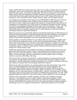 Today, HSDPA offers the highest peak data rates of any widely available wide-area wireless
technology. With continued evolution, peak data rates will continue to increase, spectral
efficiency will increase, and latency will decrease. The result is support for more users at
higher speeds with more applications enabled. Application scope will also increase, with QoS
control and multimedia support through systems such as IMS. Greater efficiencies will
translate to more competitive offers, greater network usage, and increased revenues.
The migration and benefits of the evolution from GPRS/EDGE to HSPA and then to LTE are
both practical and inevitable. When combined with the ability to roam globally, huge
economies of scale, widespread acceptance by operators, complementary services such as
messaging and multimedia, and a wide variety of competitive handsets and other devices,
the result is a compelling technology family for both users and operators. Today, over 135
commercial UMTS/HSDPA networks and 181 UMTS networks are already in operation.
UMTS/HSPA offers an excellent migration path for GSM operators as well as an effective
technology solution for greenfield operators.
EDGE has proven to be a remarkably effective and efficient technology for GSM networks. It
achieves high spectral efficiency and data performance that today supports a wide range of
applications. Evolved EDGE, available in the 2007 timeframe as part of Release 7, will
greatly enhance EDGE capabilities—more than quadrupling throughputs.
Whereas EDGE is extremely efficient for narrowband data services, the UMTS/HSPA radio
link is efficient for wideband services. Unlike some competing technologies, UMTS today
offers users simultaneous voice and data. It also allows operators to support voice and data
across their entire available spectrum. Combined with a comprehensive QoS framework and
multimedia support, a network employing both EDGE and UMTS provides an optimal
solution for a broad range of uses.
HSDPA has significantly enhanced UMTS by providing a broadband data service with user-
achievable rates that often exceed 1 Mbps in initial deployments and that now exceed 3
Mbps in some commercial networks. Today’s devices support peak network rates of 7.2
Mbps, and the technology itself has a theoretical maximum network rate of 14 Mbps.
Latency is very low, often below 100 msec.
Not only are there continual improvements in radio technology, but improvements to the
core network through flatter architectures—particularly EPS—will reduce latency, speed
applications, simplify deployment, enable all services in the IP domain, and allow a common
core network to support both LTE and legacy GSM/UMTS systems.
HSPA and its advanced evolution can compete against any other technology in the world,
and it is widely expected that most UMTS operators will eventually upgrade to this
technology. While HSDPA improves throughput speeds and spectral efficiency for the
downlink, HSUPA improves these for the uplink. Other innovations, such as MIMO, will be
deployed over the next several years. Evolved HSPA+ systems, with peak rates of 42 Mbps,
will largely match the throughput and capacity of OFDMA-based approaches in 5 MHz. 3GPP
adopted OFDMA with 3GPP LTE, which will provide a growth platform for the next decade.
With the continued growth in mobile computing, powerful new handheld computing
platforms, an increasing amount of mobile content, multimedia messaging, mobile
commerce, and location services, wireless data has slowly but inevitably become a huge
industry. EDGE/HSPA/LTE provides one of the most robust portfolios of mobile-broadband
technologies, and it is an optimum framework for realizing the potential of this market.




EDGE, HSPA, LTE: The Mobile Broadband Advantage                                     Page 51
 