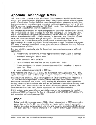 Appendix: Technology Details
The EDGE/HSPA/LTE family of data technologies provides ever-increasing capabilities that
support ever more demanding applications. EDGE, now available globally, already makes a
wealth of applications feasible, including enterprise applications, messaging, e-mail, Web
browsing, consumer applications, and even some multimedia applications. With UMTS and
HSDPA, users are enjoying videophones, high-fidelity music, richer multimedia applications,
and efficient access to their enterprise applications.
It is important to understand the needs enterprises and consumers have for these services.
The obvious needs are broad coverage and high data throughput. Less obvious for users,
but as critical for effective application performance, are the needs for low latency, QoS
control, and spectral efficiency. Spectral efficiency, in particular, is of paramount concern,
because it translates to higher average throughputs (and thus more responsive
applications) for more active users in a coverage area. The discussion below, which
examines each technology individually, details how the progression from EDGE to HSPA to
LTE is one of increased throughput, enhanced security, reduced latency, improved QoS, and
increased spectral efficiency.
It is also helpful to specifically note the throughput requirements necessary for different
applications:
       Microbrowsing (for example, Wireless Application Protocol [WAP]): 8 to 128 kbps
       Multimedia messaging: 8 to 64 kbps
       Video telephony: 64 to 384 kbps
       General-purpose Web browsing: 32 kbps to more than 1 Mbps
       Enterprise applications, including e-mail, database access, and VPNs: 32 kbps to
       more than 1 Mbps
       Video and audio streaming: 32 to 384 kbps
Note that GPRS and EDGE already satisfy the demands of many applications. With HSPA,
applications operate faster and the range of supported applications expands even further.
Under favorable conditions, EDGE delivers peak user-achievable throughput rates close to
200 kbps and initial deployments of HSDPA deliver peak user-achievable downlink
throughput rates of well over 1 Mbps, easily meeting the demands of many applications.
Latency has continued to improve, too, with HSDPA networks today having round-trip times
as low as 70 msec. The combination of low latency and high throughput translates to a
broadband experience for users, where applications are extremely responsive.
In this section, we consider different technical approaches for wireless and the parallel
evolution of 3GPP technologies. We then provide details on GPRS/EDGE, UMTS/HSPA, LTE,
and supporting technologies such as IMS.


   EDGE
   Today, most GSM networks support EDGE. It is an enhancement to GPRS, which is the
   packet data service for GSM networks. GPRS provides a packet-based IP connectivity
   solution supporting a wide range of enterprise and consumer applications. GSM networks
   with EDGE operate as wireless extensions to the Internet and give users Internet access




EDGE, HSPA, LTE: The Mobile Broadband Advantage                                        Page 52
 