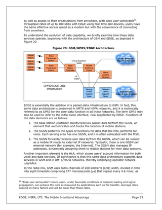 as well as access to their organizations from anywhere. With peak user-achievable66
     throughput rates of up to 200 kbps with EDGE using four time-slot devices, users have
     the same effective access speed as a modem but with the convenience of connecting
     from anywhere.
     To understand the evolution of data capability, we briefly examine how these data
     services operate, beginning with the architecture of GSM and EDGE, as depicted in
     Figure 20.

                             Figure 20: GSM/GPRS/EDGE Architecture

       Mobile            Base
       Station        Transceiver                                                     Public Switched
       Mobile           Station               Circuit-Switched                       Telephone Network
       Station                                     Traffic
                         Base            Base                  Mobile
       Mobile         Transceiver       Station              Switching
       Station          Station        Controller              Center
                                                                          Home
                                                                         Location
                                                 IP                      Register
                                               Traffic


                    GPRS/EDGE Data
                      Infrastructure                         Serving     Gateway
                                                             GPRS         GPRS          External Data
                                                             Support     Support    Network (e.g., Internet)
                                                              Node        Node



     EDGE is essentially the addition of a packet-data infrastructure to GSM. In fact, this
     same data architecture is preserved in UMTS and HSPA networks, and it is technically
     referred to as GPRS for the core-data function in all these networks. The term GPRS may
     also be used to refer to the initial radio interface, now supplanted by EDGE. Functions of
     the data elements are as follows:
        1. The base station controller directs/receives packet data to/from the SGSN, an
           element that authenticates and tracks the location of mobile stations.
        2. The SGSN performs the types of functions for data that the MSC performs for
           voice. Each serving area has one SGSN, and it is often collocated with the MSC.
        3. The SGSN forwards/receives user data to/from the GGSN, which can be viewed
           as a mobile IP router to external IP networks. Typically, there is one GGSN per
           external network (for example, the Internet). The GGSN also manages IP
           addresses, dynamically assigning them to mobile stations for their data sessions.
     Another important element is the HLR, which stores users’ account information for both
     voice and data services. Of significance is that this same data architecture supports data
     services in GSM and in UMTS/HSPA networks, thereby simplifying operator network
     upgrades.
     In the radio link, GSM uses radio channels of 200 kilohertz (kHz) width, divided in time
     into eight timeslots comprising 577 microseconds (µs) that repeat every 4.6 msec, as


66
  “Peak user-achievable” means users, under favorable conditions of network loading and signal
propagation, can achieve this rate as measured by applications such as file transfer. Average rates
depend on many factors and will be lower than these rates.



EDGE, HSPA, LTE: The Mobile Broadband Advantage                                                       Page 53
 