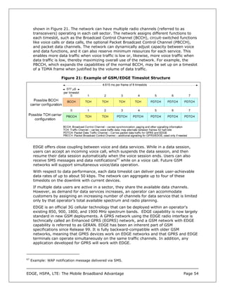 shown in Figure 21. The network can have multiple radio channels (referred to as
      transceivers) operating in each cell sector. The network assigns different functions to
      each timeslot, such as the Broadcast Control Channel (BCCH), circuit-switched functions
      like voice calls or data calls, the optional Packet Broadcast Control Channel (PBCCH),
      and packet data channels. The network can dynamically adjust capacity between voice
      and data functions, and it can also reserve minimum resources for each service. This
      enables more data traffic when voice traffic is low or, likewise, more voice traffic when
      data traffic is low, thereby maximizing overall use of the network. For example, the
      PBCCH, which expands the capabilities of the normal BCCH, may be set up on a timeslot
      of a TDMA frame when justified by the volume of data traffic.

                      Figure 21: Example of GSM/EDGE Timeslot Structure




      EDGE offers close coupling between voice and data services. While in a data session,
      users can accept an incoming voice call, which suspends the data session, and then
      resume their data session automatically when the voice session ends. Users can also
      receive SMS messages and data notifications67 while on a voice call. Future GSM
      networks will support simultaneous voice/data operation.
      With respect to data performance, each data timeslot can deliver peak user-achievable
      data rates of up to about 50 kbps. The network can aggregate up to four of these
      timeslots on the downlink with current devices.
      If multiple data users are active in a sector, they share the available data channels.
      However, as demand for data services increases, an operator can accommodate
      customers by assigning an increasing number of channels for data service that is limited
      only by that operator’s total available spectrum and radio planning.
      EDGE is an official 3G cellular technology that can be deployed within an operator's
      existing 850, 900, 1800, and 1900 MHz spectrum bands. EDGE capability is now largely
      standard in new GSM deployments. A GPRS network using the EDGE radio interface is
      technically called an Enhanced GPRS (EGPRS) network, and a GSM network with EDGE
      capability is referred to as GERAN. EDGE has been an inherent part of GSM
      specifications since Release 99. It is fully backward-compatible with older GSM
      networks, meaning that GPRS devices work on EDGE networks and that GPRS and EDGE
      terminals can operate simultaneously on the same traffic channels. In addition, any
      application developed for GPRS will work with EDGE.



67
     Example: WAP notification message delivered via SMS.



EDGE, HSPA, LTE: The Mobile Broadband Advantage                                        Page 54
 