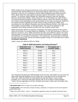 EDGE employs three advanced techniques in the radio link that allow it to achieve
      extremely high spectral efficiency for narrowband cellular-data68 services. The first
      technique is the use of a modulation scheme called Octagonal Phase Shift Keying (8-
      PSK), which allows the radio signal to transmit 3 bits of information in each radio
      symbol.69 In contrast, before Release 99, GSM/GPRS networks used only Gaussian
      Minimum Shift Keying (GMSK), which transmits 1 bit of information per radio symbol.
      The second technique employs multiple coding schemes, where the network can adjust
      the number of bits dedicated to error control based on the radio environment. EDGE has
      five coding schemes available for 8-PSK and four coding schemes for GMSK, thus
      providing up to nine different Modulation and Coding Schemes (MCSs). (See Table 6 for
      more details.) Evolved EDGE, as discussed below, will include the addition of new
      modulation and coding schemes as well as the use of higher symbol rates.
      EDGE dynamically selects the optimum modulation and coding scheme for the current
      radio environment in a process called link adaptation. In the third technique, if blocks of
      data are received in error, EDGE retransmits the data using different coding. The newly
      received data is combined with the previous data transmissions, significantly increasing
      the likelihood of a successful transmission. This mechanism, which provides an effective
      link gain of around 2 dB, assures the fastest possible receipt of correct data and is called
      incremental redundancy.
      Table 6 shows the different MCSs for EDGE.

                          Table 6: EDGE Modulation and Coding Schemes70
                     Modulation and              Modulation           Throughput per
                     Coding Scheme                                    Timeslot (kbps)
                           MCS-9                    8-PSK                    59.2
                           MCS-8                    8-PSK                    54.4
                           MCS-7                    8-PSK                    44.8
                           MCS-6                    8-PSK                    29.6
                           MCS-5                    8-PSK                    22.4
                           MCS-4                     GMSK                    17.6
                           MCS-3                     GMSK                    14.8
                           MCS-2                     GMSK                    11.2
                           MCS-1                     GMSK                     8.8


      The resulting throughput per GSM timeslot at the link layer with EDGE can vary from 8.8
      kbps under adverse conditions to 59.2 kbps with a very good Carrier to Interference
      (C/I) ratio. GSM with EDGE can theoretically provide 59.2 kbps in each of eight
      timeslots, for a maximum total peak network rate of 473.6 kbps in eight timeslots.
      Today’s devices aggregate up to four timeslots and result in peak user-achievable rates

68
     Narrowband data refers to rates of up to about 100 kbps.
69
  A radio symbol is the momentary change of phase, amplitude, or frequency to the carrier signal to
encode binary data.
70
     Radio Link Control (RLC) – layer 2 - throughputs. Application rates are typically 20 percent lower.



EDGE, HSPA, LTE: The Mobile Broadband Advantage                                                  Page 55
 