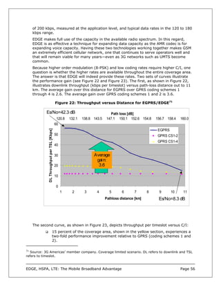 of 200 kbps, measured at the application level, and typical data rates in the 120 to 180
   kbps range.
   EDGE makes full use of the capacity in the available radio spectrum. In this regard,
   EDGE is as effective a technique for expanding data capacity as the AMR codec is for
   expanding voice capacity. Having these two technologies working together makes GSM
   an extremely efficient cellular network, one that continues to serve operators well and
   that will remain viable for many years—even as 3G networks such as UMTS become
   common.
   Because higher order modulation (8-PSK) and low coding rates require higher C/I, one
   question is whether the higher rates are available throughout the entire coverage area.
   The answer is that EDGE will indeed provide these rates. Two sets of curves illustrate
   the performance gain (see Figure 22 and Figure 23). The first, as shown in Figure 22,
   illustrates downlink throughput (kbps per timeslot) versus path-loss distance out to 11
   km. The average gain over this distance for EGPRS over GPRS coding schemes 1
   through 4 is 2.6. The average gain over GPRS coding schemes 1 and 2 is 3.6.

                                            Figure 22: Throughput versus Distance for EGPRS/EDGE71

           Es/No=42.3 dB                                                     Path loss [dB]
                                             120.8   132.1   138.8 143.5   147.1 150.1 152.6 154.8      156.7 158.4   160.0
                                            60
             DL Throughput per TSL [Kbps]




                                                                                                         EGPRS
                                            50                                                           GPRS CS1-2
                                                                                                         GPRS CS1-4
                                            40

                                            30                     Average
                                                                    gai n:
                                            20                       3.6

                                            10

                                             0
                                                 1    2       3      4       5       6      7       8    9       10    11
                                                                           Pathloss distance [km]        Es/No=8.3 dB




   The second curve, as shown in Figure 23, depicts throughput per timeslot versus C/I:
                                    15 percent of the coverage area, shown in the yellow section, experiences a
                                    two-fold performance improvement relative to GPRS (coding schemes 1 and
                                    2).

71
   Source: 3G Americas’ member company. Coverage limited scenario. DL refers to downlink and TSL
refers to timeslot.



EDGE, HSPA, LTE: The Mobile Broadband Advantage                                                                       Page 56
 