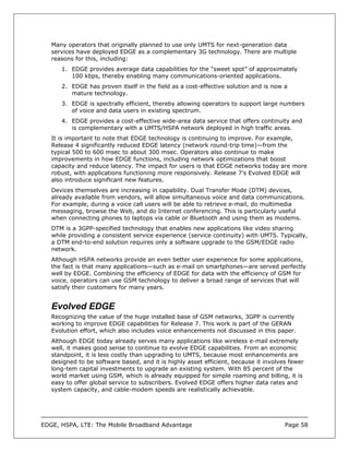 Many operators that originally planned to use only UMTS for next-generation data
   services have deployed EDGE as a complementary 3G technology. There are multiple
   reasons for this, including:
      1. EDGE provides average data capabilities for the “sweet spot” of approximately
         100 kbps, thereby enabling many communications-oriented applications.
      2. EDGE has proven itself in the field as a cost-effective solution and is now a
         mature technology.
      3. EDGE is spectrally efficient, thereby allowing operators to support large numbers
         of voice and data users in existing spectrum.
      4. EDGE provides a cost-effective wide-area data service that offers continuity and
         is complementary with a UMTS/HSPA network deployed in high traffic areas.
   It is important to note that EDGE technology is continuing to improve. For example,
   Release 4 significantly reduced EDGE latency (network round-trip time)—from the
   typical 500 to 600 msec to about 300 msec. Operators also continue to make
   improvements in how EDGE functions, including network optimizations that boost
   capacity and reduce latency. The impact for users is that EDGE networks today are more
   robust, with applications functioning more responsively. Release 7’s Evolved EDGE will
   also introduce significant new features.
   Devices themselves are increasing in capability. Dual Transfer Mode (DTM) devices,
   already available from vendors, will allow simultaneous voice and data communications.
   For example, during a voice call users will be able to retrieve e-mail, do multimedia
   messaging, browse the Web, and do Internet conferencing. This is particularly useful
   when connecting phones to laptops via cable or Bluetooth and using them as modems.
   DTM is a 3GPP-specified technology that enables new applications like video sharing
   while providing a consistent service experience (service continuity) with UMTS. Typically,
   a DTM end-to-end solution requires only a software upgrade to the GSM/EDGE radio
   network.
   Although HSPA networks provide an even better user experience for some applications,
   the fact is that many applications—such as e-mail on smartphones—are served perfectly
   well by EDGE. Combining the efficiency of EDGE for data with the efficiency of GSM for
   voice, operators can use GSM technology to deliver a broad range of services that will
   satisfy their customers for many years.


   Evolved EDGE
   Recognizing the value of the huge installed base of GSM networks, 3GPP is currently
   working to improve EDGE capabilities for Release 7. This work is part of the GERAN
   Evolution effort, which also includes voice enhancements not discussed in this paper.
   Although EDGE today already serves many applications like wireless e-mail extremely
   well, it makes good sense to continue to evolve EDGE capabilities. From an economic
   standpoint, it is less costly than upgrading to UMTS, because most enhancements are
   designed to be software based, and it is highly asset efficient, because it involves fewer
   long-tem capital investments to upgrade an existing system. With 85 percent of the
   world market using GSM, which is already equipped for simple roaming and billing, it is
   easy to offer global service to subscribers. Evolved EDGE offers higher data rates and
   system capacity, and cable-modem speeds are realistically achievable.




EDGE, HSPA, LTE: The Mobile Broadband Advantage                                       Page 58
 