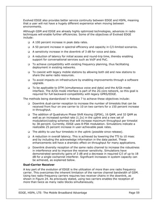 Evolved EDGE also provides better service continuity between EDGE and HSPA, meaning
   that a user will not have a hugely different experience when moving between
   environments.
   Although GSM and EDGE are already highly optimized technologies, advances in radio
   techniques will enable further efficiencies. Some of the objectives of Evolved EDGE
   include:
          A 100 percent increase in peak data rates.
          A 50 percent increase in spectral efficiency and capacity in C/I-limited scenarios.
          A sensitivity increase in the downlink of 3 dB for voice and data.
          A reduction of latency for initial access and round-trip time, thereby enabling
          support for conversational services such as VoIP and PoC.
          To achieve compatibility with existing frequency planning, thus facilitating
          deployment in existing networks.
          To coexist with legacy mobile stations by allowing both old and new stations to
          share the same radio resources.
          To avoid impacts on infrastructure by enabling improvements through a software
          upgrade.
          To be applicable to DTM (simultaneous voice and data) and the A/Gb mode
          interface. The A/Gb mode interface is part of the 2G core network, so this goal is
          required for full backward-compatibility with legacy GPRS/EDGE.
   The methods being standardized in Release 7 to achieve these objectives include:
          Downlink dual-carrier reception to increase the number of timeslots that can be
          received from four on one carrier to 10 on two carriers for a 150 percent increase
          in throughput.
          The addition of Quadrature Phase Shift Keying (QPSK), 16 QAM, and 32 QAM as
          well as an increased symbol rate (1.2x) in the uplink and a new set of
          modulation/coding schemes that will increase maximum throughput per timeslot
          by 38 percent. Currently, EDGE uses 8-PSK modulation. Simulations indicate a
          realizable 25 percent increase in user-achievable peak rates.
          The ability to use four timeslots in the uplink (possible since release).
          A reduction in overall latency. This is achieved by lowering the TTI to 10 msec
          and by including the acknowledge information in the data packet. These
          enhancements will have a dramatic effect on throughput for many applications.
          Downlink diversity reception of the same radio channel to increase the robustness
          in interference and to improve the receiver sensitivity. Simulations have
          demonstrated sensitivity gains of 3 dB and a decrease in required C/I of up to 18
          dB for a single cochannel interferer. Significant increases in system capacity can
          be achieved, as explained below.
   Dual-Carrier Receiver
   A key part of the evolution of EDGE is the utilization of more than one radio frequency
   carrier. This overcomes the inherent limitation of the narrow channel bandwidth of GSM.
   Using two radio-frequency carriers requires two receiver chains in the downlink, as
   shown in Figure 24. As previously stated, using two carriers enables the reception of
   more than twice as many radio blocks simultaneously.



EDGE, HSPA, LTE: The Mobile Broadband Advantage                                          Page 59
 