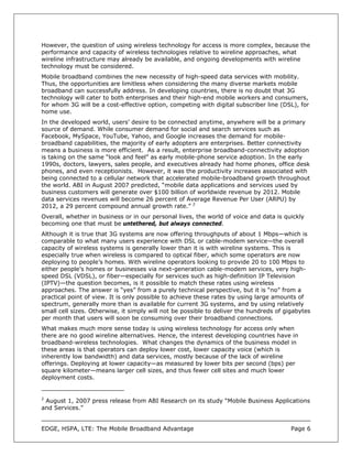 However, the question of using wireless technology for access is more complex, because the
performance and capacity of wireless technologies relative to wireline approaches, what
wireline infrastructure may already be available, and ongoing developments with wireline
technology must be considered.
Mobile broadband combines the new necessity of high-speed data services with mobility.
Thus, the opportunities are limitless when considering the many diverse markets mobile
broadband can successfully address. In developing countries, there is no doubt that 3G
technology will cater to both enterprises and their high-end mobile workers and consumers,
for whom 3G will be a cost-effective option, competing with digital subscriber line (DSL), for
home use.
In the developed world, users’ desire to be connected anytime, anywhere will be a primary
source of demand. While consumer demand for social and search services such as
Facebook, MySpace, YouTube, Yahoo, and Google increases the demand for mobile-
broadband capabilities, the majority of early adopters are enterprises. Better connectivity
means a business is more efficient. As a result, enterprise broadband-connectivity adoption
is taking on the same “look and feel” as early mobile-phone service adoption. In the early
1990s, doctors, lawyers, sales people, and executives already had home phones, office desk
phones, and even receptionists. However, it was the productivity increases associated with
being connected to a cellular network that accelerated mobile-broadband growth throughout
the world. ABI in August 2007 predicted, “mobile data applications and services used by
business customers will generate over $100 billion of worldwide revenue by 2012. Mobile
data services revenues will become 26 percent of Average Revenue Per User (ARPU) by
2012, a 29 percent compound annual growth rate.” 2
Overall, whether in business or in our personal lives, the world of voice and data is quickly
becoming one that must be untethered, but always connected.
Although it is true that 3G systems are now offering throughputs of about 1 Mbps—which is
comparable to what many users experience with DSL or cable-modem service—the overall
capacity of wireless systems is generally lower than it is with wireline systems. This is
especially true when wireless is compared to optical fiber, which some operators are now
deploying to people’s homes. With wireline operators looking to provide 20 to 100 Mbps to
either people’s homes or businesses via next-generation cable-modem services, very high-
speed DSL (VDSL), or fiber—especially for services such as high-definition IP Television
(IPTV)—the question becomes, is it possible to match these rates using wireless
approaches. The answer is “yes” from a purely technical perspective, but it is “no” from a
practical point of view. It is only possible to achieve these rates by using large amounts of
spectrum, generally more than is available for current 3G systems, and by using relatively
small cell sizes. Otherwise, it simply will not be possible to deliver the hundreds of gigabytes
per month that users will soon be consuming over their broadband connections.
What makes much more sense today is using wireless technology for access only when
there are no good wireline alternatives. Hence, the interest developing countries have in
broadband-wireless technologies. What changes the dynamics of the business model in
these areas is that operators can deploy lower cost, lower capacity voice (which is
inherently low bandwidth) and data services, mostly because of the lack of wireline
offerings. Deploying at lower capacity—as measured by lower bits per second (bps) per
square kilometer—means larger cell sizes, and thus fewer cell sites and much lower
deployment costs.


2
 August 1, 2007 press release from ABI Research on its study “Mobile Business Applications
and Services.”


EDGE, HSPA, LTE: The Mobile Broadband Advantage                                          Page 6
 