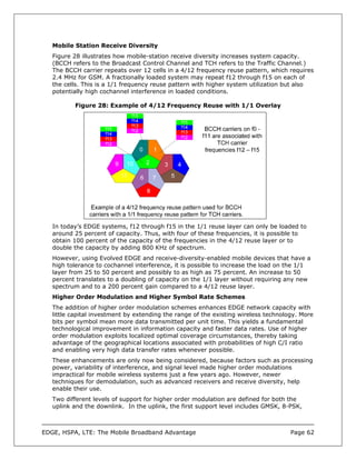 Mobile Station Receive Diversity
   Figure 28 illustrates how mobile-station receive diversity increases system capacity.
   (BCCH refers to the Broadcast Control Channel and TCH refers to the Traffic Channel.)
   The BCCH carrier repeats over 12 cells in a 4/12 frequency reuse pattern, which requires
   2.4 MHz for GSM. A fractionally loaded system may repeat f12 through f15 on each of
   the cells. This is a 1/1 frequency reuse pattern with higher system utilization but also
   potentially high cochannel interference in loaded conditions.

          Figure 28: Example of 4/12 Frequency Reuse with 1/1 Overlay




   In today’s EDGE systems, f12 through f15 in the 1/1 reuse layer can only be loaded to
   around 25 percent of capacity. Thus, with four of these frequencies, it is possible to
   obtain 100 percent of the capacity of the frequencies in the 4/12 reuse layer or to
   double the capacity by adding 800 KHz of spectrum.
   However, using Evolved EDGE and receive-diversity-enabled mobile devices that have a
   high tolerance to cochannel interference, it is possible to increase the load on the 1/1
   layer from 25 to 50 percent and possibly to as high as 75 percent. An increase to 50
   percent translates to a doubling of capacity on the 1/1 layer without requiring any new
   spectrum and to a 200 percent gain compared to a 4/12 reuse layer.
   Higher Order Modulation and Higher Symbol Rate Schemes
   The addition of higher order modulation schemes enhances EDGE network capacity with
   little capital investment by extending the range of the existing wireless technology. More
   bits per symbol mean more data transmitted per unit time. This yields a fundamental
   technological improvement in information capacity and faster data rates. Use of higher
   order modulation exploits localized optimal coverage circumstances, thereby taking
   advantage of the geographical locations associated with probabilities of high C/I ratio
   and enabling very high data transfer rates whenever possible.
   These enhancements are only now being considered, because factors such as processing
   power, variability of interference, and signal level made higher order modulations
   impractical for mobile wireless systems just a few years ago. However, newer
   techniques for demodulation, such as advanced receivers and receive diversity, help
   enable their use.
   Two different levels of support for higher order modulation are defined for both the
   uplink and the downlink. In the uplink, the first support level includes GMSK, 8-PSK,



EDGE, HSPA, LTE: The Mobile Broadband Advantage                                      Page 62
 