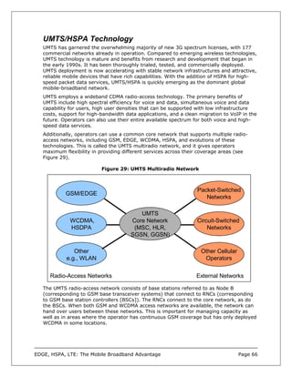 UMTS/HSPA Technology
   UMTS has garnered the overwhelming majority of new 3G spectrum licenses, with 177
   commercial networks already in operation. Compared to emerging wireless technologies,
   UMTS technology is mature and benefits from research and development that began in
   the early 1990s. It has been thoroughly trialed, tested, and commercially deployed.
   UMTS deployment is now accelerating with stable network infrastructures and attractive,
   reliable mobile devices that have rich capabilities. With the addition of HSPA for high-
   speed packet data services, UMTS/HSPA is quickly emerging as the dominant global
   mobile-broadband network.
   UMTS employs a wideband CDMA radio-access technology. The primary benefits of
   UMTS include high spectral efficiency for voice and data, simultaneous voice and data
   capability for users, high user densities that can be supported with low infrastructure
   costs, support for high-bandwidth data applications, and a clean migration to VoIP in the
   future. Operators can also use their entire available spectrum for both voice and high-
   speed data services.
   Additionally, operators can use a common core network that supports multiple radio-
   access networks, including GSM, EDGE, WCDMA, HSPA, and evolutions of these
   technologies. This is called the UMTS multiradio network, and it gives operators
   maximum flexibility in providing different services across their coverage areas (see
   Figure 29).

                           Figure 29: UMTS Multiradio Network



                                                                   Packet-Switched
            GSM/EDGE
                                                                      Networks

                                          UMTS
              WCDMA,                   Core Network                Circuit-Switched
              HSDPA                     (MSC, HLR,                     Networks
                                       SGSN, GGSN)

               Other                                                Other Cellular
            e.g., WLAN                                               Operators


      Radio-Access Networks                                       External Networks

   The UMTS radio-access network consists of base stations referred to as Node B
   (corresponding to GSM base transceiver systems) that connect to RNCs (corresponding
   to GSM base station controllers [BSCs]). The RNCs connect to the core network, as do
   the BSCs. When both GSM and WCDMA access networks are available, the network can
   hand over users between these networks. This is important for managing capacity as
   well as in areas where the operator has continuous GSM coverage but has only deployed
   WCDMA in some locations.




EDGE, HSPA, LTE: The Mobile Broadband Advantage                                      Page 66
 
