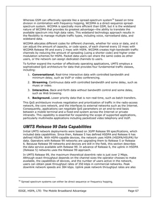 Whereas GSM can effectively operate like a spread-spectrum system76 based on time
      division in combination with frequency hopping, WCDMA is a direct-sequence spread-
      spectrum system. WCDMA is spectrally more efficient than GSM, but it is the wideband
      nature of WCDMA that provides its greatest advantage—the ability to translate the
      available spectrum into high data rates. This wideband technology approach results in
      the flexibility to manage multiple traffic types, including voice, narrowband data, and
      wideband data.
      WCDMA allocates different codes for different channels, whether for voice or data, and it
      can adjust the amount of capacity, or code space, of each channel every 10 msec with
      WCDMA Release 99 and every 2 msec with HSPA. WCDMA creates high-bandwidth traffic
      channels by reducing the amount of spreading (using a shorter code) and higher order
      modulation schemes for HSPA. Packet data users can share the same codes as other
      users, or the network can assign dedicated channels to users.
      To further expand the number of effectively operating applications, UMTS employs a
      sophisticated QoS architecture for data that provides four fundamental traffic classes,
      including:
          1. Conversational. Real-time interactive data with controlled bandwidth and
             minimum delay, such as VoIP or video conferencing.
          2. Streaming. Continuous data with controlled bandwidth and some delay, such as
             music or video.
          3. Interactive. Back-and-forth data without bandwidth control and some delay,
             such as Web browsing.
          4. Background. Lower priority data that is non-real-time, such as batch transfers.
      This QoS architecture involves negotiation and prioritization of traffic in the radio-access
      network, the core network, and the interfaces to external networks such as the Internet.
      Consequently, applications can negotiate QoS parameters on an end-to-end basis
      between a mobile terminal and a fixed-end system across the Internet or private
      intranets. This capability is essential for expanding the scope of supported applications,
      particularly multimedia applications including packetized video telephony and VoIP.


      UMTS Release 99 Data Capabilities
      Initial UMTS network deployments were based on 3GPP Release 99 specifications, which
      included data capabilities. Since then, Release 5 has defined HSDPA and Release 6 has
      defined HSUPA. With HSPA-capable devices, the network uses HSPA (HSDPA/HSUPA) for
      data. Operators with Release 99 networks are upgrading them to Release 5 or Release
      6. Because Release 99 networks and devices are still in the field, this section describes
      the data service available with Release 99. In advance of Release 6, the uplink in HSDPA
      (Release 5) networks uses the Release 99 approach.
      In UMTS Release 99, the maximum theoretical downlink rate is just over 2 Mbps.
      Although exact throughput depends on the channel sizes the operator chooses to make
      available, the capabilities of devices, and the number of users active in the network,
      users can obtain peak throughput rates of 350 kbps in commercial networks. Peak
      downlink network speeds are 384 kbps. Uplink peak network throughput rates are also




76
     Spread spectrum systems can either be direct sequence or frequency hopping.



EDGE, HSPA, LTE: The Mobile Broadband Advantage                                           Page 67
 