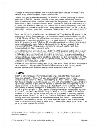 384 kbps in newer deployments, with user-achievable peak rates of 350 kbps.77 This
   satisfies many communications-oriented applications.
   Channel throughputs are determined by the amount of channel spreading. With more
   spreading, as in voice channels, the data stream has greater redundancy and the
   operator can employ more channels. In comparison, a high-speed data channel has less
   spreading and fewer available channels. Voice channels use downlink spreading factors
   of 128 or 256, whereas a 384 kbps data channel uses a downlink spreading factor of 8.
   The commonly quoted rate of more than 2 Mbps downlink throughput for UMTS can be
   achieved by combining three data channels of 768 kbps, each with a spreading factor of
   4.
   The actual throughput speeds a user can obtain with WCDMA Release 99 depend on the
   Radio Access Bearer (RAB) assigned by the network. Possible values include 768, 384,
   128, 64, 32, and 16 kbps. The different rates correspond to the amount of spreading. A
   lower degree of spreading results in more code space assigned to that RAB; hence,
   higher throughput. In today’s Release 99 networks, operators have limited the range of
   operational data rates using Release 99 channels to 384 kbps as a result of the
   emergence of HSDPA, which provides a much more elegant way to reach data
   throughput in the 2 Mbps range and higher.
   Beyond the maximum throughput supported by the RAB assigned by the network, user
   throughput is also impacted by the radio conditions and the amount of data to transfer.
   The RAN takes these elements into account to continuously adjust the instantaneous
   transfer rate based on operational conditions and within the QoS constraints of the RAB.
   The network assigns RABs based on available resources, and how the network assigns
   RABs varies by infrastructure vendor.
   WCDMA has lower network latency than EDGE, with about 100 to 200 msec measured in
   actual networks. Although UMTS Release 99 offers attractive data services, these
   services become much more efficient and more powerful with HSDPA.


   HSDPA
   HSDPA is a tremendous performance upgrade for packet data that delivers peak
   theoretical rates of 14 Mbps. Peak user-achievable throughput rates in initial
   deployments are well over 1 Mbps, often reaching 1.5 Mbps—three to five times faster
   than Release 99 data—and will increase over time with enhanced terminals and network
   capabilities. Specified as part of 3GPP Release 5, operators are now deploying HSDPA
   around the world. In the United States, AT&T has HSDPA service in all major markets
   and T-Mobile is planning to deploy it in its recently acquired 1.7/2.1 GHz spectrum.
   HSDPA is gaining traction in Latin America, with deployments by Personal and Movistar
   in Argentina, Movistar in Mexico and Uruguay, Ancel in Uruguay, AT&T in Puerto Rico,
   and Entel PCS in Chile. By the end of 2008, HSDPA is expected to be widely deployed
   throughout Latin America. HSDPA is fully backward-compatible with UMTS Release 99,
   and any application developed for Release 99 will work with HSDPA. The same radio
   carrier can simultaneously service UMTS voice and data users as well as HSDPA data
   users. HSDPA also has significantly lower latency, measured today on some networks as
   low as 70 msec on the data channel.




77
   Initial UMTS networks had peak uplink rates of 64 kbps or 128 kbps, but many deployments
emphasize 384 kbps.



EDGE, HSPA, LTE: The Mobile Broadband Advantage                                           Page 68
 