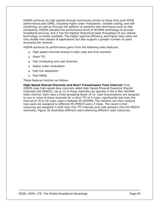 HSDPA achieves its high speeds through techniques similar to those that push EDGE
   performance past GPRS, including higher order modulation, variable coding, and soft
   combining, as well as through the addition of powerful new techniques such as fast
   scheduling. HSDPA elevates the performance level of WCDMA technology to provide
   broadband services, and it has the highest theoretical peak throughput of any cellular
   technology currently available. The higher spectral efficiency and higher data rates not
   only enable new classes of applications but also support a greater number of users
   accessing the network.
   HSDPA achieves its performance gains from the following radio features:
          High-speed channels shared in both code and time domains
          Short TTI
          Fast scheduling and user diversity
          Higher order modulation
          Fast link adaptation
          Fast HARQ
   These features function as follows:
   High-Speed Shared Channels and Short Transmission Time Interval: First,
   HSDPA uses high-speed data channels called High Speed Physical Downlink Shared
   Channels (HS-PDSCH). Up to 15 of these channels can operate in the 5 MHz WCDMA
   radio channel. Each uses a fixed spreading factor of 16. User transmissions are assigned
   to one or more of these channels for a short TTI of 2 msec, significantly less than the
   interval of 10 to 20 msec used in Release 99 WCDMA. The network can then readjust
   how users are assigned to different HS-PDSCH every 2 msec. The result is that
   resources are assigned in both time (the TTI interval) and code domains (the HS-PDSCH
   channels). Figure 30 illustrates different users obtaining different radio resources.




EDGE, HSPA, LTE: The Mobile Broadband Advantage                                      Page 69
 