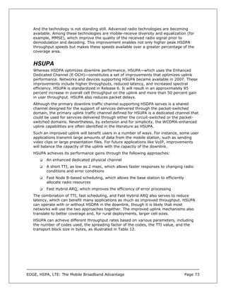 And the technology is not standing still. Advanced radio technologies are becoming
   available. Among these technologies are mobile-receive diversity and equalization (for
   example, MMSE), which improve the quality of the received radio signal prior to
   demodulation and decoding. This improvement enables not only higher peak HSDPA
   throughput speeds but makes these speeds available over a greater percentage of the
   coverage area.


   HSUPA
   Whereas HSDPA optimizes downlink performance, HSUPA—which uses the Enhanced
   Dedicated Channel (E-DCH)—constitutes a set of improvements that optimizes uplink
   performance. Networks and devices supporting HSUPA became available in 2007. These
   improvements include higher throughputs, reduced latency, and increased spectral
   efficiency. HSUPA is standardized in Release 6. It will result in an approximately 85
   percent increase in overall cell throughput on the uplink and more than 50 percent gain
   in user throughput. HSUPA also reduces packet delays.
   Although the primary downlink traffic channel supporting HSDPA serves is a shared
   channel designed for the support of services delivered through the packet-switched
   domain, the primary uplink traffic channel defined for HSUPA is a dedicated channel that
   could be used for services delivered through either the circuit-switched or the packet-
   switched domains. Nevertheless, by extension and for simplicity, the WCDMA-enhanced
   uplink capabilities are often identified in the literature as HSUPA.
   Such an improved uplink will benefit users in a number of ways. For instance, some user
   applications transmit large amounts of data from the mobile station, such as sending
   video clips or large presentation files. For future applications like VoIP, improvements
   will balance the capacity of the uplink with the capacity of the downlink.
   HSUPA achieves its performance gains through the following approaches:
          An enhanced dedicated physical channel
          A short TTI, as low as 2 msec, which allows faster responses to changing radio
          conditions and error conditions
          Fast Node B-based scheduling, which allows the base station to efficiently
          allocate radio resources
          Fast Hybrid ARQ, which improves the efficiency of error processing
   The combination of TTI, fast scheduling, and Fast Hybrid ARQ also serves to reduce
   latency, which can benefit many applications as much as improved throughput. HSUPA
   can operate with or without HSDPA in the downlink, though it is likely that most
   networks will use the two approaches together. The improved uplink mechanisms also
   translate to better coverage and, for rural deployments, larger cell sizes.
   HSUPA can achieve different throughput rates based on various parameters, including
   the number of codes used, the spreading factor of the codes, the TTI value, and the
   transport block size in bytes, as illustrated in Table 12.




EDGE, HSPA, LTE: The Mobile Broadband Advantage                                        Page 73
 