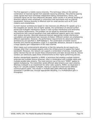 The first approach is mobile-receive diversity. This technique relies on the optimal
   combination of received signals from separate receiving antennas. The antenna spacing
   yields signals that have somewhat independent fading characteristics. Hence, the
   combined signal can be more effectively decoded, which results in an almost doubling of
   downlink capacity when employed in conjunction with techniques such as channel
   equalization. Receive diversity is effective even for small devices such as PC Card
   modems and smartphones.
   Current receiver architectures based on rake receivers are effective for speeds up to a
   few megabits per second. But at higher speeds, the combination of reduced symbol
   period and multipath interference results in inter-symbol interference and diminishes
   rake receiver performance. This problem can be solved by advanced-receiver
   architectures with channel equalizers that yield additional capacity gains over HSDPA
   with receive diversity. Alternate advanced-receiver approaches include interference
   cancellation and generalized rake receivers (G-Rake). Different vendors are emphasizing
   different approaches. However, the performance requirements for advanced-receiver
   architectures are specified in 3GPP Release 6. The combination of mobile-receive
   diversity and channel equalization (Type 3) is especially attractive, because it results in
   a large capacity gain independent of the radio channel.
   What makes such enhancements attractive is that the networks do not require any
   changes other than increased capacity within the infrastructure to support the higher
   bandwidth. Moreover, the network can support a combination of devices, including both
   earlier devices that do not include these enhancements and later devices that do. Device
   vendors can selectively apply these enhancements to their higher performing devices.
   Another standardized capability is MIMO, a technique that employs multiple transmit
   antennas and multiple receive antennas, often in combination with multiple radios and
   multiple parallel data streams. The most common use of the term “MIMO” applies to
   spatial multiplexing. The transmitter sends different data streams over each antenna.
   Whereas multipath is an impediment for other radio systems, MIMO—as illustrated in
   Figure 32—actually exploits multipath, relying on signals to travel across different
   communications paths. This results in multiple data paths effectively operating
   somewhat in parallel and, through appropriate decoding, in a multiplicative gain in
   throughput.




EDGE, HSPA, LTE: The Mobile Broadband Advantage                                       Page 75
 