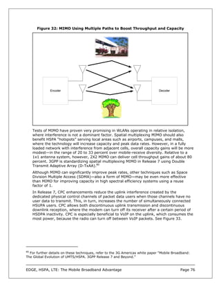Figure 32: MIMO Using Multiple Paths to Boost Throughput and Capacity




              Encoder                                                          Decoder




     Tests of MIMO have proven very promising in WLANs operating in relative isolation,
     where interference is not a dominant factor. Spatial multiplexing MIMO should also
     benefit HSPA “hotspots” serving local areas such as airports, campuses, and malls,
     where the technology will increase capacity and peak data rates. However, in a fully
     loaded network with interference from adjacent cells, overall capacity gains will be more
     modest—in the range of 20 to 33 percent over mobile-receive diversity. Relative to a
     1x1 antenna system, however, 2X2 MIMO can deliver cell throughput gains of about 80
     percent. 3GPP is standardizing spatial multiplexing MIMO in Release 7 using Double
     Transmit Adaptive Array (D-TxAA).80
     Although MIMO can significantly improve peak rates, other techniques such as Space
     Division Multiple Access (SDMA)—also a form of MIMO—may be even more effective
     than MIMO for improving capacity in high spectral efficiency systems using a reuse
     factor of 1.
     In Release 7, CPC enhancements reduce the uplink interference created by the
     dedicated physical control channels of packet data users when those channels have no
     user data to transmit. This, in turn, increases the number of simultaneously connected
     HSUPA users. CPC allows both discontinuous uplink transmission and discontinuous
     downlink reception, where the modem can turn off its receiver after a certain period of
     HSDPA inactivity. CPC is especially beneficial to VoIP on the uplink, which consumes the
     most power, because the radio can turn off between VoIP packets. See Figure 33.




80
  For further details on these techniques, refer to the 3G Americas white paper “Mobile Broadband:
The Global Evolution of UMTS/HSPA. 3GPP Release 7 and Beyond.”



EDGE, HSPA, LTE: The Mobile Broadband Advantage                                             Page 76
 
