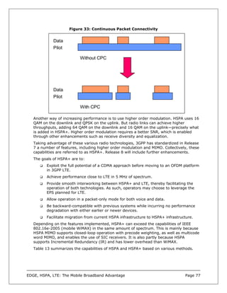 Figure 33: Continuous Packet Connectivity


             Data
             Pilot

                           Without CPC




             Data
             Pilot

                           With CPC

   Another way of increasing performance is to use higher order modulation. HSPA uses 16
   QAM on the downlink and QPSK on the uplink. But radio links can achieve higher
   throughputs, adding 64 QAM on the downlink and 16 QAM on the uplink—precisely what
   is added in HSPA+. Higher order modulation requires a better SNR, which is enabled
   through other enhancements such as receive diversity and equalization.
   Taking advantage of these various radio technologies, 3GPP has standardized in Release
   7 a number of features, including higher order modulation and MIMO. Collectively, these
   capabilities are referred to as HSPA+. Release 8 will include further enhancements.
   The goals of HSPA+ are to:
          Exploit the full potential of a CDMA approach before moving to an OFDM platform
          in 3GPP LTE.
          Achieve performance close to LTE in 5 MHz of spectrum.
          Provide smooth interworking between HSPA+ and LTE, thereby facilitating the
          operation of both technologies. As such, operators may choose to leverage the
          EPS planned for LTE.
          Allow operation in a packet-only mode for both voice and data.
          Be backward-compatible with previous systems while incurring no performance
          degradation with either earlier or newer devices.
          Facilitate migration from current HSPA infrastructure to HSPA+ infrastructure.
   Depending on the features implemented, HSPA+ can exceed the capabilities of IEEE
   802.16e-2005 (mobile WiMAX) in the same amount of spectrum. This is mainly because
   HSPA MIMO supports closed-loop operation with precode weighting, as well as multicode
   word MIMO, and enables the use of SIC receivers. It is also partly because HSPA
   supports Incremental Redundancy (IR) and has lower overhead than WiMAX.
   Table 13 summarizes the capabilities of HSPA and HSPA+ based on various methods.




EDGE, HSPA, LTE: The Mobile Broadband Advantage                                    Page 77
 