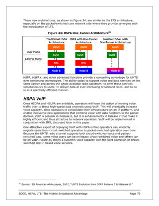 These new architectures, as shown in Figure 34, are similar to the EPS architecture,
      especially on the packet-switched core network side where they provide synergies with
      the introduction of LTE.

                          Figure 34: HSPA One-Tunnel Architecture81

                        Traditional HSPA   HSPA with One-Tunnel   Possible HSPA+ with
                          Architecture         Architecture     One-Tunnel Architecture
                              GGSN                  GGSN                     GGSN
         User Plane
                              SGSN               SGSN                     SGSN
       Control Plane
                              RNC                   RNC

                             Node B                Node B                   Node B

      HSPA, HSPA+, and other advanced functions provide a compelling advantage for UMTS
      over competing technologies: The ability today to support voice and data services on the
      same carrier and across the whole available radio spectrum; to offer these services
      simultaneously to users; to deliver data at ever-increasing broadband rates; and to do
      so in a spectrally efficient manner.


      HSPA VoIP
      Once HSDPA and HSUPA are available, operators will have the option of moving voice
      traffic over to these high-speed data channels using VoIP. This will eventually increase
      voice capacity, allow operators to consolidate their infrastructure on an IP platform, and
      enable innovative new applications that combine voice with data functions in the packet
      domain. VoIP is possible in Release 6, but it is enhancements in Release 7 that make it
      highly efficient and thus attractive to network operators. VoIP will be implemented in
      conjunction with IMS, discussed later in this paper.
      One attractive aspect of deploying VoIP with HSPA is that operators can smoothly
      migrate users from circuit-switched operation to packet-switched operation over time.
      Because the UMTS radio channel supports both circuit-switched voice and packet-
      switched data, some voice users can be on legacy circuit-switched voice and others can
      be on VoIP. Figure 35 shows a system’s voice capacity with the joint operation of circuit-
      switched and IP-based voice services.




81
     Source: 3G Americas white paper, 2007, “UMTS Evolution from 3GPP Release 7 to Release 8.”



EDGE, HSPA, LTE: The Mobile Broadband Advantage                                            Page 79
 