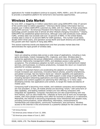 applications for mobile broadband continue to expand, HSPA, HSPA+, and LTE will continue
to provide a competitive platform for tomorrow’s new business opportunities.


Wireless Data Market
By June 2007, a staggering 2.5 billion subscribers were using GSM/UMTS—fully 37 percent
of the world’s total 6.6 billion population.3 Informa’s World Cellular Information Service
projects over 3 billion GSM/UMTS customers by 2009, with 511 million of these subscribers
using UMTS services.4 3G Americas President Chris Pearson states, “This level of wireless
technology growth exceeds that of almost all other lifestyle-changing innovations.”5 Clearly,
GSM/UMTS has established global dominance. Although voice still constitutes most cellular
traffic, wireless data now exceeds well over 10 percent of ARPU. In the United States,
wireless data is close to 15 percent ARPU for GSM operators. This number could easily
double within three years, and operators across North and South America are confirming
this growth with their reports of rising data ARPU.
This section examines trends and deployment and then provides market data that
demonstrates the rapid growth of wireless data.


      Trends
      Users are adopting wireless data across a wide range of applications, including e-mail,
      game downloads, instant messaging (IM), ringtones, and video. Wireless data in
      enterprise applications like group collaboration, enterprise resource planning (ERP),
      customer relationship management (CRM), and database access is also gaining
      acceptance. The simultaneous adoption by both consumers, for entertainment-related
      services, and businesses, to enhance productivity, increases the return-on-investment
      potential for wireless operators.
      A number of important factors are accelerating the adoption of wireless data. These
      include increased user awareness, innovative feature phones, powerful smartphones,
      and global coverage. But two factors stand out: network capability and applications.
      Technologies such as GSM, WCDMA, and HSPA support a wide range of applications,
      including standard networking applications and those designed for wireless. Meanwhile,
      application and content suppliers are optimizing their offerings, or in many cases
      developing entirely new applications and content, to target the needs and desires of
      mobile users.
      Computing itself is becoming more mobile, and notebook computers and smartphones
      are now prevalent. In fact, all mobile phones are becoming “smart,” with some form of
      data capability, and leading notebook vendors are now offering computers with
      integrated 3G capabilities. Computer manufacturers are also experimenting with new
      form factors, such as ultra-mobile PCs. Lifestyles at home and at work are increasingly
      mobile, with more people traveling more often for business or pleasure or in retirement.
      Meanwhile, the Internet is becoming progressively more intertwined with people’s lives,
      providing communications, social networking, information, enhancements to
      memberships and subscriptions, community involvement, and commerce. Wireless
      access to the Internet in this environment is a powerful catalyst for the creation of new

3
    US Census Bureau
4
    3G Americas press release of June 13, 2006.
5
    3G Americas press release of June 5, 2007.



EDGE, HSPA, LTE: The Mobile Broadband Advantage                                          Page 8
 