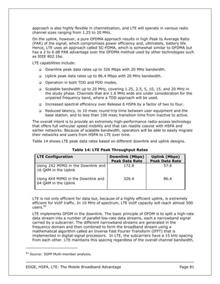 approach is also highly flexible in channelization, and LTE will operate in various radio
      channel sizes ranging from 1.25 to 20 MHz.
      On the uplink, however, a pure OFDMA approach results in high Peak to Average Ratio
      (PAR) of the signal, which compromises power efficiency and, ultimately, battery life.
      Hence, LTE uses an approach called SC-FDMA, which is somewhat similar to OFDMA but
      has a 2 to 6 dB PAR advantage over the OFDMA method used by other technologies such
      as IEEE 802.16e.
      LTE capabilities include:
             Downlink peak data rates up to 326 Mbps with 20 MHz bandwidth.
             Uplink peak data rates up to 86.4 Mbps with 20 MHz bandwidth.
             Operation in both TDD and FDD modes.
             Scalable bandwidth up to 20 MHz, covering 1.25, 2.5, 5, 10, 15, and 20 MHz in
             the study phase. Channels that are 1.6 MHz wide are under consideration for the
             unpaired frequency band, where a TDD approach will be used.
             Increased spectral efficiency over Release 6 HSPA by a factor of two to four.
             Reduced latency, to 10 msec round-trip time between user equipment and the
             base station, and to less than 100 msec transition time from inactive to active.
      The overall intent is to provide an extremely high-performance radio-access technology
      that offers full vehicular speed mobility and that can readily coexist with HSPA and
      earlier networks. Because of scalable bandwidth, operators will be able to easily migrate
      their networks and users from HSPA to LTE over time.
      Table 14 shows LTE peak data rates based on different downlink and uplink designs.

                             Table 14: LTE Peak Throughput Rates
         LTE Configuration                        Downlink (Mbps)        Uplink (Mbps)
                                                   Peak Data Rate        Peak Data Rate
         Using 2X2 MIMO in the Downlink and             172.8                  57.6
         16 QAM in the Uplink

         Using 4X4 MIMO in the Downlink and               326.4                 86.4
         64 QAM in the Uplink



      LTE is not only efficient for data but, because of a highly efficient uplink, is extremely
      efficient for VoIP traffic. In 10 MHz of spectrum, LTE VoIP capacity will reach almost 500
      users.83
      LTE implements OFDM in the downlink. The basic principle of OFDM is to split a high-rate
      data stream into a number of parallel low-rate data streams, each a narrowband signal
      carried by a subcarrier. The different narrowband streams are generated in the
      frequency domain and then combined to form the broadband stream using a
      mathematical algorithm called an Inverse Fast Fourier Transform (IFFT) that is
      implemented in digital-signal processors. In LTE, the subcarriers have a 15 kHz spacing
      from each other. LTE maintains this spacing regardless of the overall channel bandwidth,


83
     Source: 3GPP Multi-member analysis.



EDGE, HSPA, LTE: The Mobile Broadband Advantage                                           Page 81
 