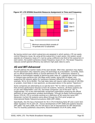 Figure 37: LTE OFDMA Downlink Resource Assignment in Time and Frequency



                                                                           User 1

                                                                           User 2

                                                                           User 3
               Frequency


                                                                           User 4




                           Time

                             Minimum resource block consists of
                             14 symbols and 12 subcarriers



   By having control over which subcarriers are assigned in which sectors, LTE can easily
   control frequency reuse. By using all the subcarriers in each sector, the system would
   operate at a frequency reuse of 1; but by using a different one third of the subcarriers in
   each sector, the system achieves a looser frequency reuse of 1/3. The looser frequency
   reduces overall spectral efficiency but delivers high peak rates to users.


   4G and IMT-Advanced
   LTE will address the market needs of the next decade. After that, operators may deploy
   Fourth Generation (4G) networks using LTE technology as a foundation. Currently, there
   are no official standards efforts or formal definitions for 4G. Preliminary research is
   focused on technologies capable of delivering peak rates of 1 gigabits per second (Gbps)
   in hotspot-type scenarios and 100 Mbps while mobile, being fully IP-based, and
   supporting full network agility for handovers between different types of networks (for
   example, 4G to 3G to WLAN). The high data rates will require radio channels of 100 MHz
   or greater, most likely in new spectrum, as discussed above in the section “Spectrum.”
   Some companies are attempting to co-opt the term “4G” to refer to wireless systems
   that promise performance beyond current 3G systems. However, all these systems are
   on par with HSPA/HSPA+ and LTE, and these companies’ use of the term “4G” is
   inappropriate. ITU is the internationally recognized organization producing the official
   definition of next-generation wireless technologies. Through its Radio Communications
   Sector (ITU-R), ITU is currently working on a definition of 4G using the name IMT-
   Advanced. Current 3G systems came about through the ITU’s prior project on
   International Mobile Telecommunications 2000 (IMT-2000).
   Specifically, the ITU has a framework for 4G in ITU-R Working Party 8F and a work item
   titled “Question ITU-R 229-1/8 - Future development of IMT-2000 and systems beyond
   IMT-2000.” By early 2008, the ITU will issue a set of requirements for IMT-Advanced.
   The ITU recently published a document, Recommendation ITU-R M.1645, titled




EDGE, HSPA, LTE: The Mobile Broadband Advantage                                       Page 83
 