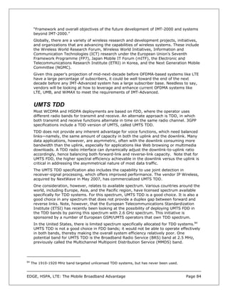 “Framework and overall objectives of the future development of IMT-2000 and systems
      beyond IMT-2000.”
      Globally, there are a variety of wireless research and development projects, initiatives,
      and organizations that are advancing the capabilities of wireless systems. These include
      the Wireless World Research Forum, Wireless World Initiatives, Information and
      Communication Technologies (ICT) research under the European Union’s Seventh
      Framework Programme (FP7), Japan Mobile IT Forum (mITF), the Electronic and
      Telecommunications Research Institute (ETRI) in Korea, and the Next Generation Mobile
      Committee (NGMC).
      Given this paper’s projection of mid-next-decade before OFDMA-based systems like LTE
      have a large percentage of subscribers, it could be well toward the end of the next
      decade before any IMT-Advanced system has a large subscriber base. Needless to say,
      vendors will be looking at how to leverage and enhance current OFDMA systems like
      LTE, UMB, and WiMAX to meet the requirements of IMT-Advanced.


      UMTS TDD
      Most WCDMA and HSDPA deployments are based on FDD, where the operator uses
      different radio bands for transmit and receive. An alternate approach is TDD, in which
      both transmit and receive functions alternate in time on the same radio channel. 3GPP
      specifications include a TDD version of UMTS, called UMTS TDD.
      TDD does not provide any inherent advantage for voice functions, which need balanced
      links—namely, the same amount of capacity in both the uplink and the downlink. Many
      data applications, however, are asymmetric, often with the downlink consuming more
      bandwidth than the uplink, especially for applications like Web browsing or multimedia
      downloads. A TDD radio interface can dynamically adjust the downlink-to-uplink ratio
      accordingly, hence balancing both forward-link and reverse-link capacity. Note that for
      UMTS FDD, the higher spectral efficiency achievable in the downlink versus the uplink is
      critical in addressing the asymmetrical nature of most data traffic.
      The UMTS TDD specification also includes the capability to use joint detection in
      receiver-signal processing, which offers improved performance. The vendor IP Wireless,
      acquired by NextWave in May 2007, has commercialized UMTS TDD.
      One consideration, however, relates to available spectrum. Various countries around the
      world, including Europe, Asia, and the Pacific region, have licensed spectrum available
      specifically for TDD systems. For this spectrum, UMTS TDD is a good choice. It is also a
      good choice in any spectrum that does not provide a duplex gap between forward and
      reverse links. Note, however, that the European Telecommunications Standardization
      Institute (ETSI) has recently been looking at the possibility of deploying UMTS FDD in
      the TDD bands by pairing this spectrum with 2.6 GHz spectrum. This initiative is
      sponsored by a number of European GSM/UMTS operators that own TDD spectrum.
      In the United States, there is limited spectrum specifically allocated for TDD systems.84
      UMTS TDD is not a good choice in FDD bands; it would not be able to operate effectively
      in both bands, thereby making the overall system efficiency relatively poor. One
      potential band for UMTS TDD is the Broadband Radio Service (BRS) band at 2.5 MHz,
      previously called the Multichannel Multipoint Distribution Service (MMDS) band.




84
     The 1910-1920 MHz band targeted unlicensed TDD systems, but has never been used.



EDGE, HSPA, LTE: The Mobile Broadband Advantage                                         Page 84
 