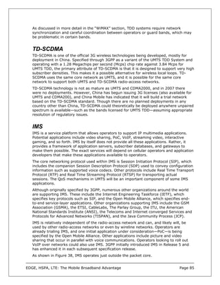 As discussed in more detail in the “WiMAX” section, TDD systems require network
   synchronization and careful coordination between operators or guard bands, which may
   be problematic in certain bands.


   TD-SCDMA
   TD-SCDMA is one of the official 3G wireless technologies being developed, mostly for
   deployment in China. Specified through 3GPP as a variant of the UMTS TDD System and
   operating with a 1.28 Megachips per second (Mcps) chip rate against 3.84 Mcps for
   UMTS TDD, the primary attribute of TD-SCDMA is that it is designed to support very high
   subscriber densities. This makes it a possible alternative for wireless local loops. TD-
   SCDMA uses the same core network as UMTS, and it is possible for the same core
   network to support both UMTS and TD-SCDMA radio-access networks.
   TD-SCDMA technology is not as mature as UMTS and CDMA2000, and in 2007 there
   were no deployments. However, China has begun issuing 3G licenses (also available for
   UMTS and CDMA200), and China Mobile has indicated that it will build a trial network
   based on the TD-SCDMA standard. Though there are no planned deployments in any
   country other than China, TD-SCDMA could theoretically be deployed anywhere unpaired
   spectrum is available—such as the bands licensed for UMTS TDD—assuming appropriate
   resolution of regulatory issues.


   IMS
   IMS is a service platform that allows operators to support IP multimedia applications.
   Potential applications include video sharing, PoC, VoIP, streaming video, interactive
   gaming, and so forth. IMS by itself does not provide all these applications. Rather, it
   provides a framework of application servers, subscriber databases, and gateways to
   make them possible. The exact services will depend on cellular operators and application
   developers that make these applications available to operators.
   The core networking protocol used within IMS is Session Initiation Protocol (SIP), which
   includes the companion Session Description Protocol (SDP) used to convey configuration
   information such as supported voice codecs. Other protocols include Real Time Transport
   Protocol (RTP) and Real Time Streaming Protocol (RTSP) for transporting actual
   sessions. The QoS mechanisms in UMTS will be an important component of some IMS
   applications.
   Although originally specified by 3GPP, numerous other organizations around the world
   are supporting IMS. These include the Internet Engineering Taskforce (IETF), which
   specifies key protocols such as SIP, and the Open Mobile Alliance, which specifies end-
   to-end service-layer applications. Other organizations supporting IMS include the GSM
   Association (GSMA), the ETSI, CableLabs, The Parlay Group, the ITU, the American
   National Standards Institute (ANSI), the Telecoms and Internet converged Services and
   Protocols for Advanced Networks (TISPAN), and the Java Community Process (JCP).
   IMS is relatively independent of the radio-access network and can, and likely will, be
   used by other radio-access networks or even by wireline networks. Operators are
   already trialing IMS, and one initial application under consideration—PoC—is being
   specified by the Open Mobile Alliance. Other applications include picture and video
   sharing that occur in parallel with voice communications. Operators looking to roll out
   VoIP over networks could also use IMS. 3GPP initially introduced IMS in Release 5 and
   has enhanced it in each subsequent specification release.
   As shown in Figure 38, IMS operates just outside the packet core.


EDGE, HSPA, LTE: The Mobile Broadband Advantage                                     Page 85
 