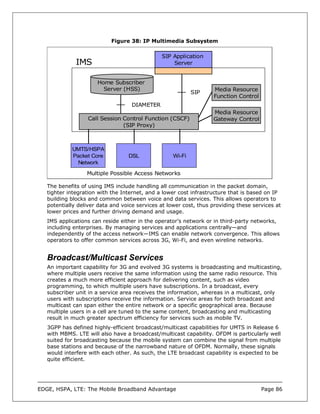 Figure 38: IP Multimedia Subsystem

                                               SIP Application
              IMS                                  Server


                      Home Subscriber
                        Server (HSS)                               Media Resource
                                                            SIP
                                                                   Function Control
                                   DIAMETER
                                                                   Media Resource
                  Call Session Control Function (CSCF)             Gateway Control
                               (SIP Proxy)



            UMTS/HSPA
            Packet Core           DSL               Wi-Fi
              Network

                  Multiple Possible Access Networks

   The benefits of using IMS include handling all communication in the packet domain,
   tighter integration with the Internet, and a lower cost infrastructure that is based on IP
   building blocks and common between voice and data services. This allows operators to
   potentially deliver data and voice services at lower cost, thus providing these services at
   lower prices and further driving demand and usage.
   IMS applications can reside either in the operator’s network or in third-party networks,
   including enterprises. By managing services and applications centrally—and
   independently of the access network—IMS can enable network convergence. This allows
   operators to offer common services across 3G, Wi-Fi, and even wireline networks.


   Broadcast/Multicast Services
   An important capability for 3G and evolved 3G systems is broadcasting and multicasting,
   where multiple users receive the same information using the same radio resource. This
   creates a much more efficient approach for delivering content, such as video
   programming, to which multiple users have subscriptions. In a broadcast, every
   subscriber unit in a service area receives the information, whereas in a multicast, only
   users with subscriptions receive the information. Service areas for both broadcast and
   multicast can span either the entire network or a specific geographical area. Because
   multiple users in a cell are tuned to the same content, broadcasting and multicasting
   result in much greater spectrum efficiency for services such as mobile TV.
   3GPP has defined highly-efficient broadcast/multicast capabilities for UMTS in Release 6
   with MBMS. LTE will also have a broadcast/multicast capability. OFDM is particularly well
   suited for broadcasting because the mobile system can combine the signal from multiple
   base stations and because of the narrowband nature of OFDM. Normally, these signals
   would interfere with each other. As such, the LTE broadcast capability is expected to be
   quite efficient.




EDGE, HSPA, LTE: The Mobile Broadband Advantage                                       Page 86
 