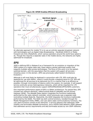 Figure 39: OFDM Enables Efficient Broadcasting




   An alternate approach for mobile TV is to use an entirely separate broadcast network
   with technologies such as Digital Video Broadcasting – Handheld (DVB-H) or Media
   Forward Link Only (MediaFLO), which various operators around the world have opted to
   do. Though this requires a separate radio in the mobile device, the networks are highly
   optimized for broadcast.


   EPS
   3GPP is defining EPS in Release 8 as a framework for an evolution or migration of the
   3GPP system to a higher-data-rate, lower-latency packet-optimized system that
   supports multiple radio-access technologies. The focus of this work is on the packet-
   switched domain, with the assumption that the system will support all services—
   including voice—in this domain. (EPS was previously called System Architecture
   Evolution.)
   Although it will most likely be deployed in conjunction with LTE, EPS could also be
   deployed for use with HSPA+, where it could provide a stepping-stone to LTE. EPS will
   be optimized for all services to be delivered via IP in a manner that is as efficient as
   possible—through minimization of latency within the system, for example. It will support
   service continuity across heterogeneous networks, which will be important for LTE
   operators that must simultaneously support GSM/GPRS/EDGE/UMTS/HSPA customers.
   One important performance aspect of EPS is a flatter architecture. For packet flow, EPS
   includes two network elements, called Evolved Node B (eNodeB) and the Access
   Gateway (AGW). The eNodeB (base station) integrates the functions traditionally
   performed by the radio-network controller, which previously was a separate node
   controlling multiple Node Bs. Meanwhile, the AGW integrates the functions traditionally
   performed by the SGSN. The AGW has both control functions, handled through the
   Mobile Management Entity (MME), and user plane (data communications) functions. The
   user plane functions consist of two elements: a serving gateway that addresses 3GPP
   mobility and terminates eNodeB connections, and a Packet Data Network (PDN) gateway
   that addresses service requirements and also terminates access by non-3GPP networks.



EDGE, HSPA, LTE: The Mobile Broadband Advantage                                    Page 87
 