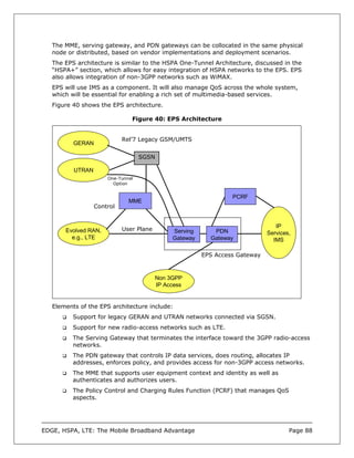 The MME, serving gateway, and PDN gateways can be collocated in the same physical
   node or distributed, based on vendor implementations and deployment scenarios.
   The EPS architecture is similar to the HSPA One-Tunnel Architecture, discussed in the
   “HSPA+” section, which allows for easy integration of HSPA networks to the EPS. EPS
   also allows integration of non-3GPP networks such as WiMAX.
   EPS will use IMS as a component. It will also manage QoS across the whole system,
   which will be essential for enabling a rich set of multimedia-based services.
   Figure 40 shows the EPS architecture.

                               Figure 40: EPS Architecture


                            Rel’7 Legacy GSM/UMTS
          GERAN

                                   SGSN

          UTRAN
                      One-Tunnel
                        Option


                                                                 PCRF
                              MME
                  Control


                                                                                IP
       Evolved RAN,         User Plane        Serving      PDN               Services,
         e.g., LTE                            Gateway     Gateway              IMS

                                                        EPS Access Gateway



                                         Non 3GPP
                                         IP Access


   Elements of the EPS architecture include:
          Support for legacy GERAN and UTRAN networks connected via SGSN.
          Support for new radio-access networks such as LTE.
          The Serving Gateway that terminates the interface toward the 3GPP radio-access
          networks.
          The PDN gateway that controls IP data services, does routing, allocates IP
          addresses, enforces policy, and provides access for non-3GPP access networks.
          The MME that supports user equipment context and identity as well as
          authenticates and authorizes users.
          The Policy Control and Charging Rules Function (PCRF) that manages QoS
          aspects.




EDGE, HSPA, LTE: The Mobile Broadband Advantage                                      Page 88
 