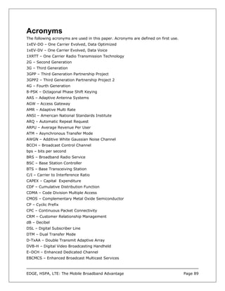 Acronyms
The following acronyms are used in this paper. Acronyms are defined on first use.
1xEV-DO – One Carrier Evolved, Data Optimized
1xEV-DV – One Carrier Evolved, Data Voice
1XRTT – One Carrier Radio Transmission Technology
2G – Second Generation
3G – Third Generation
3GPP – Third Generation Partnership Project
3GPP2 – Third Generation Partnership Project 2
4G – Fourth Generation
8-PSK – Octagonal Phase Shift Keying
AAS – Adaptive Antenna Systems
AGW – Access Gateway
AMR – Adaptive Multi Rate
ANSI – American National Standards Institute
ARQ – Automatic Repeat Request
ARPU – Average Revenue Per User
ATM – Asynchronous Transfer Mode
AWGN – Additive White Gaussian Noise Channel
BCCH – Broadcast Control Channel
bps – bits per second
BRS – Broadband Radio Service
BSC – Base Station Controller
BTS – Base Transceiving Station
C/I – Carrier to Interference Ratio
CAPEX – Capital Expenditure
CDF – Cumulative Distribution Function
CDMA – Code Division Multiple Access
CMOS – Complementary Metal Oxide Semiconductor
CP – Cyclic Prefix
CPC – Continuous Packet Connectivity
CRM – Customer Relationship Management
dB – Decibel
DSL – Digital Subscriber Line
DTM – Dual Transfer Mode
D-TxAA – Double Transmit Adaptive Array
DVB-H – Digital Video Broadcasting Handheld
E–DCH – Enhanced Dedicated Channel
EBCMCS – Enhanced Broadcast Multicast Services



EDGE, HSPA, LTE: The Mobile Broadband Advantage                                     Page 89
 