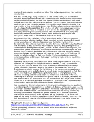 services. It also provides operators and other third-party providers many new business
    opportunities.
    With data constituting a rising percentage of total cellular traffic, it is essential that
    operators deploy spectrally efficient data technologies that meet customer requirements
    for performance—especially because data applications can demand significantly more
    network resources than traditional voice services. Operators have a huge investment in
    spectrum and in their networks; data services must leverage these investments. It is
    only a matter of time before today’s more than 2 billion cellular customers start taking
    full advantage of data capabilities. This adoption will offer tremendous opportunities,
    and their associated risks, to operators as they choose the most commercially viable
    evolution path for migrating their customers. The EDGE/HSPA/LTE evolution paths
    provide data capabilities to address market needs and deliver ever-higher data
    throughputs, lower latency, and increased spectral efficiency.
    Although wireless data has always offered a tantalizing vision of always-connected
    mobile computing, adoption has been slower than that for voice services. In the past
    several years, however, adoption has accelerated thanks to a number of key
    developments. Networks are much more capable, delivering higher throughputs at lower
    cost. Awareness of data capabilities has increased, especially through the pervasive
    success of Short Message Service (SMS), wireless e-mail, downloadable ringtones, and
    downloadable games. Widespread availability of services has also been important. The
    features found in cellular telephones are expanding at a rapid rate and today include
    large color displays, graphics viewers, still cameras, movie cameras, MP3 players, IM
    clients, e-mail clients, Push-to-Talk over Cellular (PoC), downloadable executable
    content capabilities, and browsers that support multiple formats. All these capabilities
    consume data.
    Meanwhile, smartphones, which emphasize a rich computing environment on a phone,
    represent the convergence of the personal digital assistant, a fully capable mobile
    computer, and a phone, all in a device that is only slightly larger than the average
    cellular telephone. Many users would prefer to carry one device that “does it all.”
    Smartphones, originally targeted for the high end of the market, are now available at
    much lower price points and affordable to a much larger market segment. In fact, Berg
    Insight predicted in July 2007 that the global shipments of smartphones running
    advanced operating systems would reach 113 million units by the end of the year.
    Increasing at an average annual compound growth rate of 25.6 percent, shipments are
    forecasted to reach 365 million units by 2012. Smartphones will then account for over
    22 percent of all handsets worldwide, compared to 10 percent today.6 Informa projects
    similar growth, expecting 333 million smartphones sold in 2011.7
    As a consequence, this rich network and device environment is spawning the availability
    of a wide range of wireless applications and content. Because of its growing size—and its
    unassailable potential—application and content developers simply cannot afford to ignore
    this market. And they aren’t. Consumer content developers are already successfully
    providing downloadable ringtones and games. Enabled by 3G network capabilities,
    downloadable and streaming music and video are not far behind. In the enterprise
    space, all the major developers now offer mobilized “wireless-friendly” components for
    their applications. A recent article in Network Computing surveyed major enterprise

6
 Berg Insight, Smartphone Operating Systems,
http://www.berginsight.com/ReportPDF/ProductSheet/BI-SOS-PS.pdf, July 2007
7
  Source: press release, October 17, 2006, on Informa report “Mobile Applications & Operating
Systems: 3rd edition.”



EDGE, HSPA, LTE: The Mobile Broadband Advantage                                                 Page 9
 