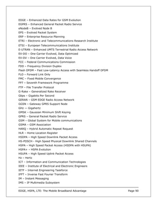 EDGE – Enhanced Data Rates for GSM Evolution
EGPRS – Enhanced General Packet Radio Service
eNodeB – Evolved Node B
EPS – Evolved Packet System
ERP – Enterprise Resource Planning
ETRI – Electronic and Telecommunications Research Institute
ETSI – European Telecommunications Institute
E-UTRAN – Enhanced UMTS Terrestrial Radio Access Network
EV-DO – One Carrier Evolved, Data Optimized
EV-DV – One Carrier Evolved, Data Voice
FCC – Federal Communications Commission
FDD – Frequency Division Duplex
Flash OFDM – Fast Low-Latency Access with Seamless Handoff OFDM
FLO – Forward Link Only
FMC – Fixed Mobile Convergence
FP7 – Seventh Framework Programme
FTP – File Transfer Protocol
G-Rake – Generalized Rake Receiver
Gbps – Gigabits Per Second
GERAN – GSM EDGE Radio Access Network
GGSN – Gateway GPRS Support Node
GHz — Gigahertz
GMSK – Gaussian Minimum Shift Keying
GPRS – General Packet Radio Service
GSM – Global System for Mobile communications
GSMA – GSM Association
HARQ – Hybrid Automatic Repeat Request
HLR – Home Location Register
HSDPA – High Speed Downlink Packet Access
HS-PDSCH - High Speed Physical Downlink Shared Channels
HSPA – High Speed Packet Access (HSDPA with HSUPA)
HSPA+ – HSPA Evolution
HSUPA – High Speed Uplink Packet Access
Hz – Hertz
ICT – Information and Communication Technologies
IEEE – Institute of Electrical and Electronic Engineers
IETF – Internet Engineering Taskforce
IFFT – Inverse Fast Fourier Transform
IM – Instant Messaging
IMS – IP Multimedia Subsystem


EDGE, HSPA, LTE: The Mobile Broadband Advantage                   Page 90
 