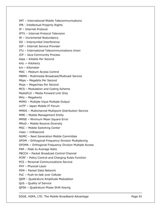 IMT – International Mobile Telecommunications
IPR - Intellectual Property Rights
IP – Internet Protocol
IPTV – Internet Protocol Television
IR – Incremental Redundancy
ISI – Intersymbol Interference
ISP – Internet Service Provider
ITU – International Telecommunications Union
JCP – Java Community Process
kbps – Kilobits Per Second
kHz — Kilohertz
km – Kilometer
MAC – Medium Access Control
MBMS - Multimedia Broadcast/Multicast Service
Mbps – Megabits Per Second
Mcps – Megachips Per Second
MCS – Modulation and Coding Scheme
MediaFLO – Media Forward Link Only
MHz – Megahertz
MIMO – Multiple Input Multiple Output
mITF – Japan Mobile IT Forum
MMDS – Multichannel Multipoint Distribution Service
MME – Mobile Management Entity
MMSE – Minimum Mean Square Error
MRxD – Mobile Receive Diversity
MSC – Mobile Switching Center
msec – millisecond
NGMC – Next Generation Mobile Committee
OFDM – Orthogonal Frequency Division Multiplexing
OFDMA – Orthogonal Frequency Division Multiple Access
PAR – Peak to Average Ratio
PBCCH – Packet Broadcast Control Channel
PCRF – Policy Control and Charging Rules Function
PCS – Personal Communications Service
PHY – Physical Layer
PDN – Packet Data Network
PoC – Push-to-talk over Cellular
QAM – Quadrature Amplitude Modulation
QoS – Quality of Service
QPSK – Quadrature Phase Shift Keying


EDGE, HSPA, LTE: The Mobile Broadband Advantage         Page 91
 