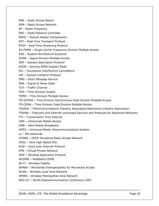 RAB – Radio Access Bearer
RAN – Radio Access Network
RF – Radio Frequency
RNC – Radio Network Controller
ROHC – Robust Header Compression
RTP – Real Time Transport Protocol
RTSP – Real Time Streaming Protocol
SC-FDMA – Single Carrier Frequency Division Multiple Access
SAE – System Architecture Evolution
SDMA – Space Division Multiple Access
SDP – Session Description Protocol
SGSN – Serving GPRS Support Node
SIC – Successive Interference Cancellation
SIP – Session Initiation Protocol
SMS – Short Message Service
SNR – Signal to Noise Ratio
TCH – Traffic Channel
TDD – Time Division Duplex
TDMA – Time Division Multiple Access
TD-SCDMA – Time Division Synchronous Code Division Multiple Access
TD-CDMA – Time Division Code Division Multiple Access
TIA/EIA – Telecommunications Industry Association/Electronics Industry Association
TISPAN – Telecoms and Internet converged Services and Protocols for Advanced Networks
TTI – Transmission Time Interval
UMA – Unlicensed Mobile Access
UMB – Ultra Mobile Broadband
UMTS – Universal Mobile Telecommunications System
µs – Microseconds
UTRAN – UMTS Terrestrial Radio Access Network
VDSL – Very High Speed DSL
VoIP – Voice over Internet Protocol
VPN – Virtual Private Network
WAP – Wireless Application Protocol
WCDMA – Wideband CDMA
Wi-Fi – Wireless Fidelity
WiMAX – Worldwide Interoperability for Microwave Access
WLAN – Wireless Local Area Network
WMAN – Wireless Metropolitan Area Network
WRC-07 – World Radiocommunication Conference 2007




EDGE, HSPA, LTE: The Mobile Broadband Advantage                                      Page 92
 