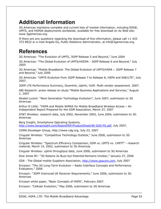 Additional Information
3G Americas maintains complete and current lists of market information, including EDGE,
UMTS, and HSPDA deployments worldwide, available for free download on its Web site:
www.3gamericas.org.
If there are any questions regarding the download of this information, please call +1 425
372 8922 or e-mail Angela Dy, Public Relations Administrator, at info@3gamericas.org.


References
3G Americas: “The Evolution of UMTS, 3GPP Release 5 and Beyond,” June 2004
3G Americas: “The Global Evolution of UMTS/HSDPA - 3GPP Release 6 and Beyond,” July
2005
3G Americas: “Mobile Broadband: The Global Evolution of UMTS/HSPA – 3GPP Release 7
and Beyond,” July 2006
3G Americas: “UMTS Evolution from 3GPP Release 7 to Release 8, HSPA and SAE/LTE”, July
2007.
3GPP LTE Performance Summary, Downlink, Uplink, VoIP. Multi-vendor assessment. 2007.
ABI Research: press release on study “Mobile Business Applications and Services,” August
1, 2007
Alcatel Lucent: “Next Generation Technology Evolution”, June 2007, submission to 3G
Americas
Arthur D Little: “HSPA and Mobile WiMAX for Mobile Broadband Wireless Access – An
Independent Report Prepared for the GSM Association, March 27, 2007
AT&T Wireless: research data, July 2002, November 2003, June 2004, submission to 3G
Americas
Berg Insight, Smartphone Operating Systems,
http://www.berginsight.com/ReportPDF/ProductSheet/BI-SOS-PS.pdf, July 2007,
CDMA Developer Group, http://www.cdg.org, July 23, 2007
Cingular Wireless: “Competitive Technology Outlook,” June 2006, submission to 3G
Americas
Cingular Wireless: “Spectrum Efficiency Comparison, GSM vs. UMTS vs. 1XRTT” - research
material, March 14, 2002, submission to 3G Americas
Cingular Wireless: uplink throughput data, June 2006, submission to 3G Americas
Dow Jones NY: “3G Retains its Buzz but Potential Remains Unclear,” January 27, 2006
GSA - The Global mobile Suppliers Association, http://www.gsacom.com, July 2007
Ericsson: “The 3G Long-Term Evolution – Radio Interface Concepts and Performance
Evaluation,” 2006
Ericsson: “3GPP Improved UE Receiver Requirements,” June 2006, submission to 3G
Americas
Ericsson white paper, “Basic Concepts of HSPA”, February 2007.
Ericsson: “Cellular Evolution,” May 2006, submission to 3G Americas


EDGE, HSPA, LTE: The Mobile Broadband Advantage                                     Page 93
 