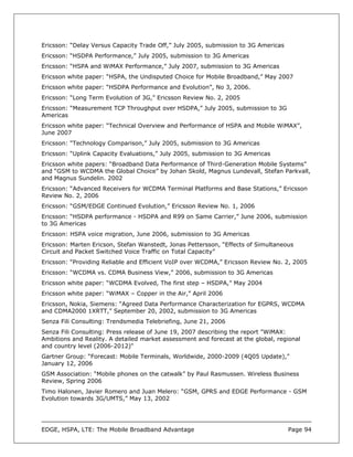 Ericsson: “Delay Versus Capacity Trade Off,” July 2005, submission to 3G Americas
Ericsson: “HSDPA Performance,” July 2005, submission to 3G Americas
Ericsson: “HSPA and WiMAX Performance,” July 2007, submission to 3G Americas
Ericsson white paper: “HSPA, the Undisputed Choice for Mobile Broadband,” May 2007
Ericsson white paper: “HSDPA Performance and Evolution”, No 3, 2006.
Ericsson: “Long Term Evolution of 3G,” Ericsson Review No. 2, 2005
Ericsson: “Measurement TCP Throughput over HSDPA,” July 2005, submission to 3G
Americas
Ericsson white paper: “Technical Overview and Performance of HSPA and Mobile WiMAX”,
June 2007
Ericsson: “Technology Comparison,” July 2005, submission to 3G Americas
Ericsson: “Uplink Capacity Evaluations,” July 2005, submission to 3G Americas
Ericsson white papers: “Broadband Data Performance of Third-Generation Mobile Systems”
and “GSM to WCDMA the Global Choice” by Johan Skold, Magnus Lundevall, Stefan Parkvall,
and Magnus Sundelin. 2002
Ericsson: “Advanced Receivers for WCDMA Terminal Platforms and Base Stations,” Ericsson
Review No. 2, 2006
Ericsson: “GSM/EDGE Continued Evolution,” Ericsson Review No. 1, 2006
Ericsson: “HSDPA performance - HSDPA and R99 on Same Carrier,” June 2006, submission
to 3G Americas
Ericsson: HSPA voice migration, June 2006, submission to 3G Americas
Ericsson: Marten Ericson, Stefan Wanstedt, Jonas Pettersson, “Effects of Simultaneous
Circuit and Packet Switched Voice Traffic on Total Capacity”
Ericsson: “Providing Reliable and Efficient VoIP over WCDMA,” Ericsson Review No. 2, 2005
Ericsson: “WCDMA vs. CDMA Business View,” 2006, submission to 3G Americas
Ericsson white paper: “WCDMA Evolved, The first step – HSDPA,” May 2004
Ericsson white paper: “WiMAX – Copper in the Air,” April 2006
Ericsson, Nokia, Siemens: “Agreed Data Performance Characterization for EGPRS, WCDMA
and CDMA2000 1XRTT,” September 20, 2002, submission to 3G Americas
Senza Fili Consulting: Trendsmedia Telebriefing, June 21, 2006
Senza Fili Consulting: Press release of June 19, 2007 describing the report "WiMAX:
Ambitions and Reality. A detailed market assessment and forecast at the global, regional
and country level (2006-2012)"
Gartner Group: “Forecast: Mobile Terminals, Worldwide, 2000-2009 (4Q05 Update),”
January 12, 2006
GSM Association: “Mobile phones on the catwalk” by Paul Rasmussen. Wireless Business
Review, Spring 2006
Timo Halonen, Javier Romero and Juan Melero: “GSM, GPRS and EDGE Performance - GSM
Evolution towards 3G/UMTS,” May 13, 2002




EDGE, HSPA, LTE: The Mobile Broadband Advantage                                     Page 94
 